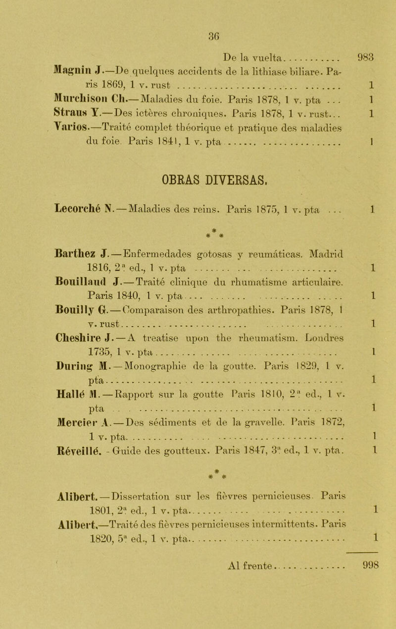 De la vuelta 983 Magnill J.—De quelques accidents de la lithiase biliare. Pa- rís 1869, 1 v. rust 1 Murcllison Cli—Maladies du £oie. París 1878, 1 v. pta ... 1 Straus Y.—Des ictéres chroniques. París 1878, 1 v. rust... 1 Yarios.—Traité complet tbóorique et pratique des maladies du foie. París 1841, 1 v. pta 1 OBRAS DIVERSAS. Lecorcllé N. — Maladies des reins. París 1875, 1 v. pta ... 1 # # * Bartliez J. — Enfermedades gotosas y reumáticas. Madrid 1816, 2 a ed., 1 v. pta 1 Bouillaud J. — Traité clinique du rhumatisme articulaire. París 1840, l v. pta 1 Bouilly G.— Oomparaison des arthropathies. París 1878, 1 v. rust . 1 Clieshire J. — A treatise upen the rheumatism. Londres 1735, 1 v. pta I During M. — Monographie de la goutte. París 1829, l v. pta 1 Hallé 91. — Rapport sur la goutte París 1810, 2 a ed., 1 v. pta 1 Mercier A. — Des sédiments et de la gravelle. París 1872, 1 v. pta 1 Réveillé. - Guide des goutteux. París 1847, 3a ed., 1 v. pta. 1 * * # Alibert.— Dissertation sur les fiévres pernicieuses- París 1801, 2a ed., 1 v. pta 1 Alibert.—Traité des fiévres pernicieuses intermittents. París 1820, 5a ed., 1 v. pta 1