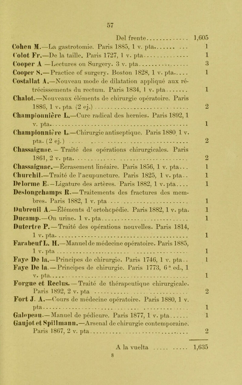 Del frente 1,605 Cohén M.—La gastrotomie. Paris 1885, 1 v. pta 1 Colot Fl\—De la taille. París 1727, 1 v. pta 1 Cooper A —Lectures on Surgery. 3 v. pta 3 Cooper S.— Practice of surgery. Boston 1828, 1 v. pta 1 Costal hit A.—Nouveau mode de dilatation appliqué aux ró- trécissements du rectum. París 1834, 1 v. pta 1 Chalot.—Nouveaux éléments de chirurgie opératoire. París 1886, 1 v. pta. (2 ej.) 2 Chanipionniere L.—Cure radical des liernies. París 1892, 1 v. pta 1 Championniere L.—Chirurgie antiseptique. París 1880 1 v. pta. (2ej.) 2 Chassaignac. — Traité des opérations chirurgicales. París 1861, 2 v. pta 2 Chassaignac.—Écrasement linéaire. Paxás 1856, 1 v. pta... I Chlirchil—Traité de l’acupuncture. París 1825, 1 v. pta-- 1 Delonne E.—Ligature des artéres. Paiñs 1882, 1 y.pta.... 1 Desloilgchainps R.—Traitements des fractures des mem- bres. París 1882, 1 v. pta ... 1 I) libren i 1 A.—Éléments d’ortohopédie. París 1882, 1 v. pta. 1 Dncanip.—On uriñe. 1 v. pta 1 Dutertre P. — Traité des opérations nouvelles. París 1814, 1 v. pta 1 FarabeilfL. H.—Manuel de médecine opératoire. París 1885, 1 v. pta 1 Faye De la,—Principes de chirurgie. París 1746, 1 v. pta.. 1 Faye De la. — Principes de chirurgie. París 1773, 6“ ed., 1 v. pta 1 Forgue et ReclllS. — Traité de thérapeutique chirurgicale. Paris 1892, 2 v. pta 2 Fort J. A .—Cours de médecine opératoire. Paris 1880, 1 v. pta 1 Galopean.— Manuel de pédicure. Paris 1877, 1 v. pta 1 Gíllljotet Spillinanil.—Arsenal de chirurgie contemporaine. Paris 1867, 2 v. pta 2 A la vuelta 1,635 8