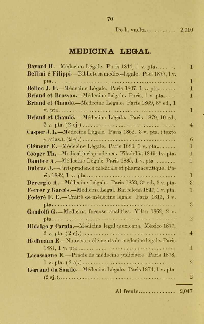 De la vuelta 2,010 MEDICINA LEGAL. Bayard H.—Médeelne Lógale. París 1844, 1 v. pta 1 Bellini é Filippi. —Biblioteca medico-legale. Pisa 1877,1 v. pta ] Belloc J. F.—Médecine Légale. París 1807, 1 v. pta. 1 Briand et Iirosson.—Médecine Légale. París, 1 v. pta 1 Brinnd et Chaudé.—Médecine Légale. París 1869, 8a ed., 1 v. pta 1 Briand et Chaudé. — Médecine Légale. Paris 1879, 10 ed., 2 v. pta. (2 ej.) 4 Casper J. L.—Médecine Légale. Paris 1862, 3 v. pta. (texto y atlas.). (2 ej.) 6 Clénieilt E.—Médecine Légale. Paris 1880, 1 v. pta 1 Cooper Til.—Medical jurisprudence. Filadelfia 1819, Iv. pta. 1 Dambre A.—Médecine Légale Paris 1885, 1 v. pta 1 Dubi •ac J.—Jurisprudence médicale et pharmaceutique. Pa- ris 1882, 1 v. pta 1 Devergie A.—Médecine Légale. Paris 1853, 3a ed., 3 v. pta. 3 Ferrer y Garcés.—Medicina Legal. Barcelona 1847,1 v. pta. 1 Foderé F. E. — Traité de médecine légale. Paris 1813, 3 v. pta 3 Gandolfi G. — Medicina forense analítica. Milán 1862, 2 v. pta ' 2 Hidalgo y Carpió.—Medicina legal mexicana. México 1877, 2 v. pta. (2 ej.) 4 Holfiliann E.—Nouveaux éléments de médecine légale. Paris 1881, 1 v. pta 1 Lacassagne E.—Précis de médecine judiciaire. Paris 1878, 1 v. pta. (2 ej.) 2 Legrand du Saulle.—Médecine Légale. Paris 1874,1 v. pta. (2 ej.) 2