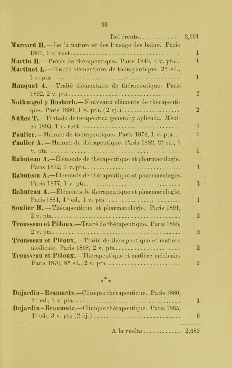 Del frente 2,661 Marcard H. — Le la nature et des Pusage des bains. París 1801, 1 v. rust 1 Martin H. — Préeis de thérapeutique. París 1845, 1 V. pta.. 1 Martinet L.—T raité élémentaire de thérapeutique. 2 a ed., 1 v. pta . 1 Manquat A. — Traite élémentaire de thérapeutique. París 1892, 2 v. pta 2 Notlina gel y Rosbacli.— Nouveaux éléments de thérapeuti- que. París 1S80, 1 v. pta. (2 ej.) 2 Nlíñez T.—Tratado de terapéutica general y aplicada. Méxi- co 1893, 1 v. rust 1 Paul ier.— Manuel de thérapeutique. Paris 1878, 1. v. pta... 1 Paulier A. — Manuel de thérapeutique. Paris 1882, 2a ed., I v. pta . 1 Rabuteau A.—Éléments de thérapeutique et pharmacologie. Paris 1872, 1 v.pta.. 1 Rabuteau A.—Éléments de thérapeutique et pharmacologie. Paris 1877, 1 y. pta.. 1 - Rabuteau A.—Éléments de thérapeutique et pharmacologie. Paris 1884, 4 a ed., 1 v. pta 1 Soulier H. — Thérapeutique et pharmacologie. Paris 1891, 2 v. pta 2 Trousseau et Pidoux—Traité de thérapeutique. Paris 1855, 2 v. pta ; 2 Trousseau et Pidoux.—Traite de thérapeutique et matiére médicale. Paris 1868, 2 v. pta 2 Ti •ousseau et Pidoux.—Thérapéutique et matiére médicale. Paris 1870, 8 a ed., 2 v. pta 2 # # # Dujardin-Reaumetz.—Clinique thérapeutique. Paris 1880, 2 a ed., 1 v. pta 1 Dujardin-B eaumetz.—Clinique thérapeutique. Paris 1885, 4a ed., 3 v. pta (2 ej.) 6 A la vuelta 2,689