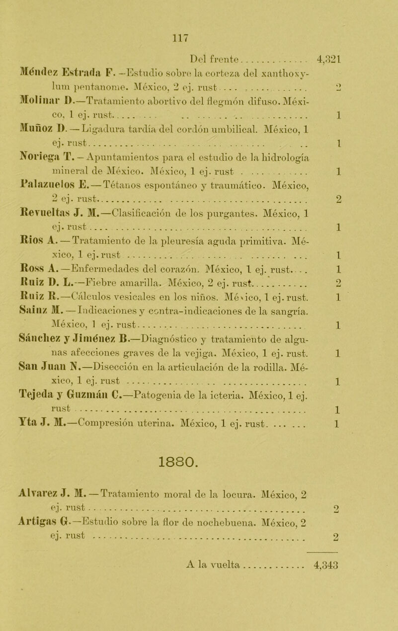 Del frente 4,321 Méndez Estrada F. —Estudio sobre la corteza del xanthoxy- lum pentanome. México, 2 ej. rust - - - ...... 2 Mol¡nai* D.—T ratamiento abortivo del flegmón difuso. Méxi- co, 1. ej. rust 1 Muñoz I). — Ligadura tardía del cordón umbilical. México, 1 ej. rust. .. 1 Noriega T. — Apuntamientos para el estudio de la hidrología mineral de México. México, 1 ej. rust . ... ..... 1 JL'alazarlos E. — Tétanos espontáneo y traumático. México, 2 ej. rust 2 Revueltas J. M.—Clasificación de los purgantes. México, 1 ej. rust 1 RÍOS A. — Tratamiento de la pleuresía aguda primitiva. Mé- xico, 1 ej.rust 1 Ross A.—Enfermedades del corazón. México, 1 ej. rust. - . 1 Ruiz D. L.—Fiebi'e amarilla. México, 2 ej. rust 2 Ruiz R.—Cálculos vesicales en los niños. México, 1 ej.rust. 1 Sainz M.— Indicaciones y contra-indicaciones de la sangría. México, 1 ej. rust 1 Sánchez y Jiménez B.—Diagnóstico y tratamiento de algu- nas afecciones graves de la vejiga. México, 1 ej. rust. 1 Sail Juan N.—Disección en la articulación de la rodilla. Mé- xico, 1 ej. rust 1 Tejeda y Guzmán C.—Patogenia de la icteria. México, 1 ej. rust i Yta J. M.—Compresión uterina. México, 1 ej. rust 1 1880. Alvarez J. M.—Tratamiento moral de la locura. México, 2 ej. rust 2 Artigas G —E studio sobre la flor de nochebuena. México, 2 ej. rust 2