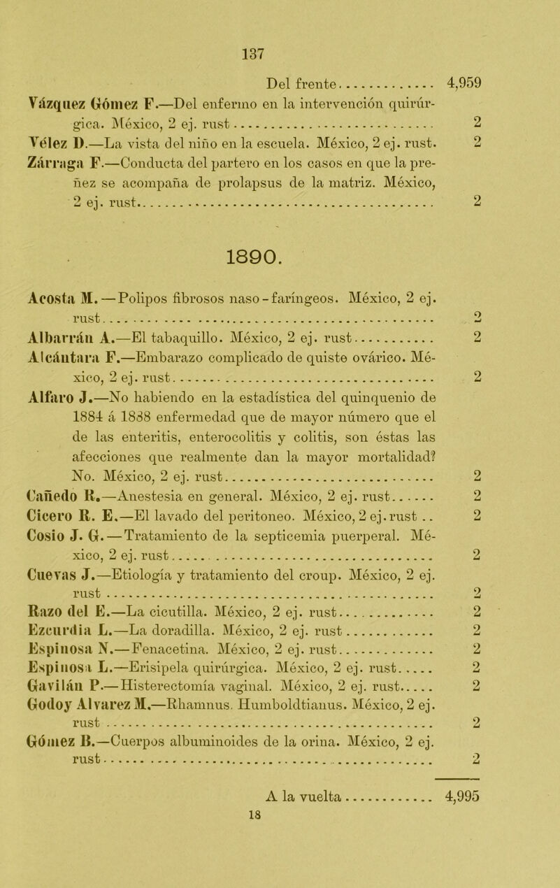 Del frente 4,959 Vázquez Gómez F.—Del enfermo en la intervención quirúr- gica. México, 2 ej. rust 2 Vélez I).—La vista del niño en la escuela. México, 2 ej. rust. 2 Zarra ga F.—Conducta del partero en los casos en que la pre- ñez se acompaña de prolapsus de la matriz. México, 2 ej. rust 2 1890. Acosta M.—Pólipos fibrosos naso-faríngeos. México, 2 ej. rust 2 Al barran A.—El tabaquillo. México, 2 ej. rust 2 Alcántara F.—Embarazo complicado de quiste ovárico. Mé- xico, 2 ej. rust 2 Alfaro J.—No habiendo en la estadística del quinquenio de 1884 á 1888 enfermedad que de mayor número que el de las enteritis, enterocolitis y colitis, son éstas las afecciones que realmente dan la mayor mortalidad? No. México, 2 ej. rust Cañedo R.—Anestesia en general. México, 2 ej. rust Cicero R. E.—El lavado del peritoneo. México, 2 ej.rust .. Cosío J. G.— Tratamiento de la septicemia puerperal. Mé- xico, 2 ej. rust Cuevas J.—Etiología y tratamiento del croup. México, 2 ej. rust 2 Razo del E.—La cicutilla. México, 2 ej. rust 2 Ezcurdia L.—La doradilla. México, 2 ej. rust 2 Espinosa N.—Fenacetina. México, 2 ej. rust 2 Espinosa L.—Erisipela quirúrgica. México, 2 ej. rust.... Gavilán P.— Histerectomía vaginal. México, 2 ej. rust.... Godoy Alvarez M.—Rhamnus. Humboldtianus. México, 2 e; Gómez R.—Cuerpos albuminoides de la orina. México, 2 e; 18