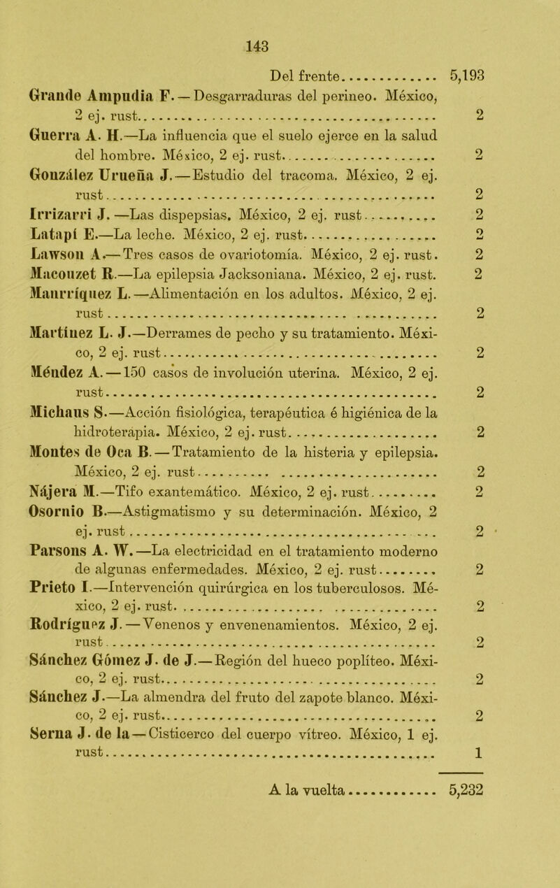 Del frente 5,193 Grande Ampudia F—Desgarraduras del perineo. México, 2 ej. rust 2 Guerra A- H.—La influencia que el suelo ejerce en la salud del hombre. México, 2 ej. rust 2 González Urueña J. — Estudio del tracoma. México, 2 ej. rust 2 Irrizarri J. —Las dispepsias. México, 2 ej. rust.. — 2 Latapí E.—La leche. México, 2 ej. rust 2 Lawsoil A.— Tres casos de ovariotomía. México, 2 ej. rust. 2 Macouzet R.—La epilepsia Jacksoniana. México, 2 ej. rust. 2 Manrríquez L.—•Alimentación en los adultos. México, 2 ej. rust 2 Martínez L. J—Derrames de pecho y su tratamiento. Méxi- co, 2 ej. rust 2 Méndez A. —150 casos de involución uterina. México, 2 ej. rust 2 Micliaus S—Acción fisiológica, terapéutica é higiénica de la hidroterapia. México, 2 ej. rust 2 Montes de Oca B. — Tratamiento de la histeria y epilepsia. México, 2 ej. rust 2 Nájera M.—Tifo exantemático. México, 2 ej. rust 2 Osorilio B.—Astigmatismo y su determinación. México, 2 ej. rust ... 2 Pai’SOllS A. W.—La electricidad en el tratamiento moderno de algunas enfermedades. México, 2 ej. rust 2 Prieto I-—Intervención quirúrgica en los tuberculosos. Mé- xico, 2 ej. rust 2 Rodríguez J.—Venenos y envenenamientos. México, 2 ej. rust 2 Sánchez Gómez J. de J.— Región del hueco poplíteo. Méxi- co, 2 ej. rust 2 Sánchez J.—La almendra del fruto del zapote blanco. Méxi- co, 2 ej. rust 2 Serna J. de la — Cisticerco del cuei’po vitreo. México, 1 ej. rust 1