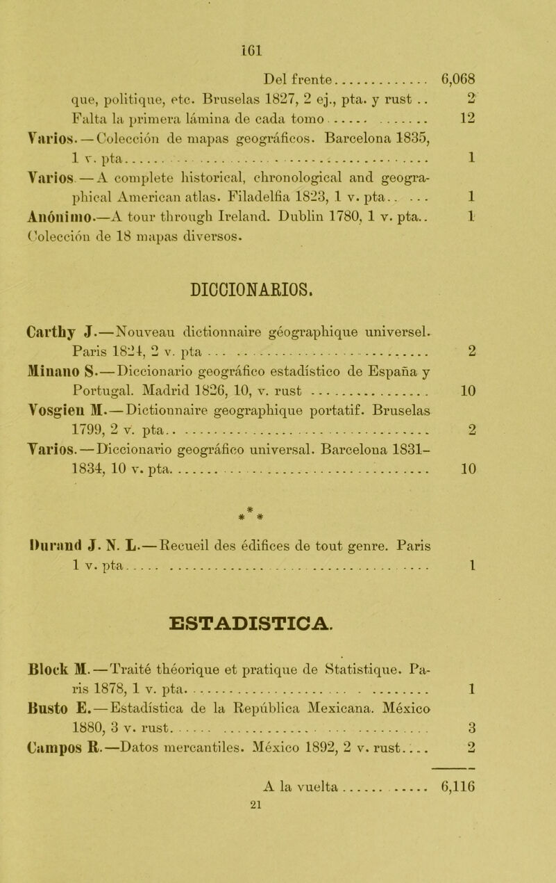 Del frente 6,068 que, politique, etc. Bruselas 1827, 2 ej., pta. y rust .. 2 Falta la primera lámina de cada tomo 12 Varios. — Colección de mapas geográficos. Barcelona 1835, 1 v. pta 1 Varios—A complete historical, chronological and geogra- phical American atlas. Filadelfia 1823, 1 v. pta 1 Anónimo.—A tour through Ireland. Dublin 1780, 1 v. pta.. 1 Colección de 18 mapas diversos. DICCIONARIOS. Carthy J.—Nouveau dictionnaire géographique universel. Paris 1821, 2 v. pta 2 Mi nano s.—Diccionario geográfico estadístico de España y Portugal. Madrid 1826, 10, v. rust 10 Vosgien M. — Dictionnaire geographique portatif. Bruselas 1799, 2 v. pta 2 Varios. — Diccionario geográfico universal. Barcelona 1831- 1834, 10 v. pta 10 # # # Durmió J. N. L. — Recueil des édifices de tout genre. Paris 1 v. pta .... 1 ESTADISTICA. Bloek M.—T raité tbéorique et pratique de Statistique. Pa- ris 1878, 1 v. pta. 1 Busto E. — Estadística de la República Mexicana. México 1880, 3 v. rust 3 Campos R.—Datos mercantiles. México 1892, 2 v. rust 2 A la vuelta 6,116 21