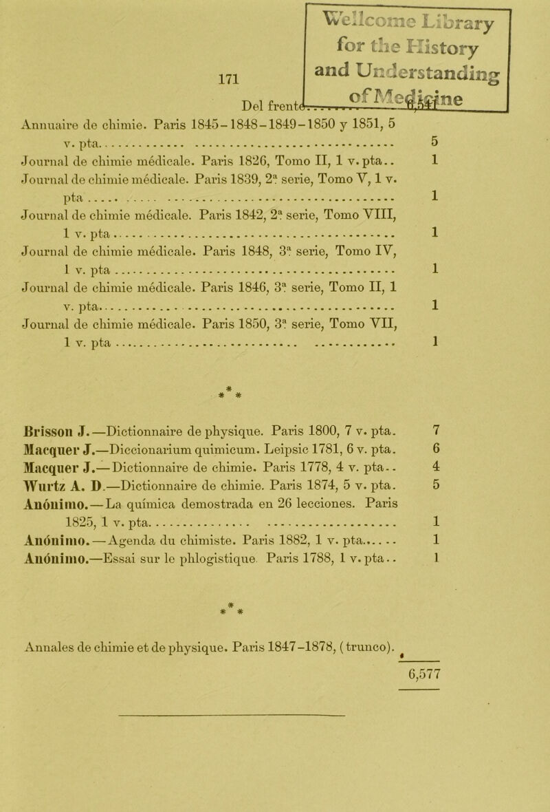 Wellcome Librar y for the History and Understandin Del íVnt'*- ■ . Annuaire de cliimie. París 1845-1848-1849-1850 y 1851, 5 v. pta 5 Journal de cliimie médicale. Pai*is 1826, Tomo II, 1 y.pta.. 1 Journal de cliimie médicale. París 1839, 2 serie, Tomo V, 1 v. pta 1 Journal de cliimie médicale. París 1842, 2a serie, Tomo VIII, 1 v. pta 1 Journal de cliimie médicale. Paris 1848, 3a serie, Tomo IV, 1 v. pta 1 Journal de ckimie médicale. Paris 1846, 3a serie, Tomo II, 1 v. pta 1 Journal de cliimie médicale. Paris 1850, 3a serie, Tomo VII, 1 v. pta 1 * * * BrisSOll J.—Dictionnaire de physique. Paris 1800, 7 v. pta. 7 Macquer J.—Diccionarium quimicum. Leipsic 1781, 6 v. pta. 6 Macquer J.— Dictionnaire de cliimie. Paris 1778, 4 v. pta-. 4 Wurtz A. D.—Dictionnaire de cliimie. Paris 1874, 5 v. pta. 5 Anónimo. — La química demostrada en 26 lecciones. Paris 1825, 1 v. pta 1 Anónimo. — Agenda du chimiste. Paris 1882, 1 y. pta 1 Anónimo.—Essai sur le phlogistique. Paris 1788, 1 v. pta.. 1 * Annales de cliimie et de physique. Paris 1847-1878, (trunco). 6,577