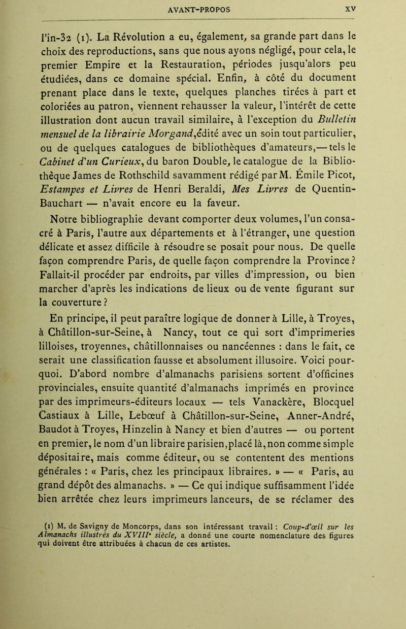 l’in-32 (i). La Révolution a eu, également, sa grande part dans le choix des reproductions, sans que nous ayons négligé, pour cela, le premier Empire et la Restauration, périodes jusqu’alors peu étudiées, dans ce domaine spécial. Enfin, à côté du document prenant place dans le texte, quelques planches tirées à part et coloriées au patron, viennent rehausser la valeur, l’intérêt de cette illustration dont aucun travail similaire, à l’exception du Bulletin mensuel de la librairie Morgand,édité avec un soin tout particulier, ou de quelques catalogues de bibliothèques d’amateurs,— tels le Cabinet d'un Curieux, du baron Double, le catalogue de la Biblio- thèque James de Rothschild savamment rédigé parM. Emile Picot, Estampes et Livres de Henri Beraldi, Mes Livres de Quentin- Bauchart — n’avait encore eu la faveur. Notre bibliographie devant comporter deux volumes, l’un consa- cré à Paris, l’autre aux départements et à l’étranger, une question délicate et assez difficile à résoudre se posait pour nous. De quelle façon comprendre Paris, de quelle façon comprendre la Province ? Fallait-il procéder par endroits, par villes d’impression, ou bien marcher d’après les indications de lieux ou de vente figurant sur la couverture ? En principe, il peut paraître logique de donner à Lille, à Troyes, à Châtillon-sur-Seine, à Nancy, tout ce qui sort d’imprimeries lilloises, troyennes, châtillonnaises ou nancéennes : dans le fait, ce serait une classification fausse et absolument illusoire. Voici pour- quoi. D’abord nombre d’almanachs parisiens sortent d’officines provinciales, ensuite quantité d’almanachs imprimés en province par des imprimeurs-éditeurs locaux — tels Vanackère, Blocquel Castiaux à Lille, Lebœuf à Châtillon-sur-Seine, Anner-André, Baudot à Troyes, Hinzelin à Nancy et bien d’autres — ou portent en premier, le nom d’un libraire parisien,placé là,non comme simple dépositaire, mais comme éditeur, ou se contentent des mentions générales : « Paris, chez les principaux libraires. » — « Paris, au grand dépôt des almanachs. » — Ce qui indique suffisamment l’idée bien arrêtée chez leurs imprimeurs lanceurs, de se réclamer des (i) M. de Savigny de Moncorps, dans son intéressant travail : Coup-d’œil sur les Almanachs illustrés du XVIII• siècle, a donné une courte nomenclature des figures qui doivent être attribuées à chacun de ces artistes.