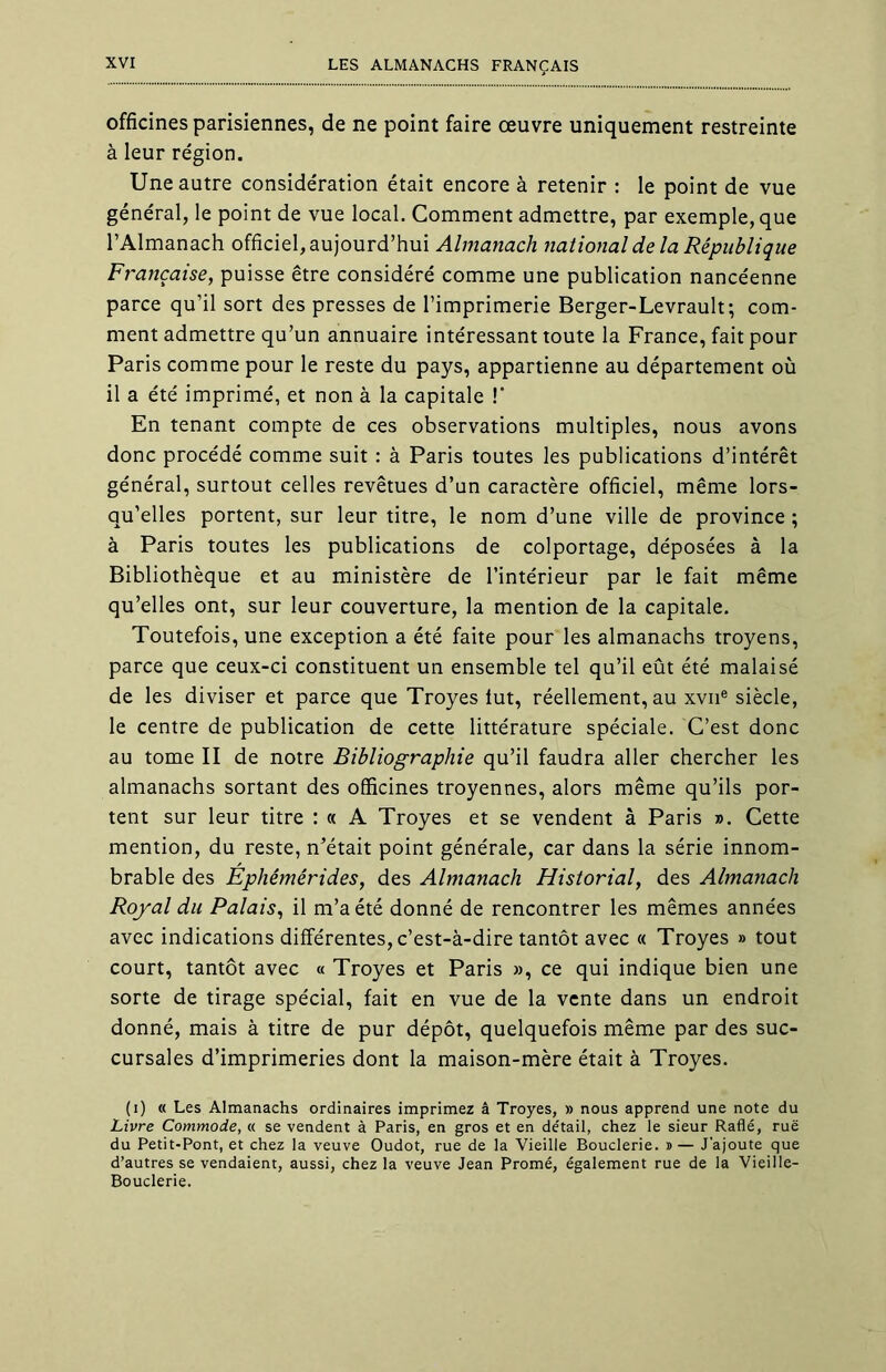 officines parisiennes, de ne point faire œuvre uniquement restreinte à leur région. Une autre considération était encore à retenir : le point de vue général, le point de vue local. Comment admettre, par exemple, que l’Almanach officiel, aujourd’hui Almanach national de la République Française, puisse être considéré comme une publication nancéenne parce qu’il sort des presses de l’imprimerie Berger-Levrault; com- ment admettre qu’un annuaire intéressant toute la France, fait pour Paris comme pour le reste du pays, appartienne au département où il a été imprimé, et non à la capitale ! En tenant compte de ces observations multiples, nous avons donc procédé comme suit : à Paris toutes les publications d’intérêt général, surtout celles revêtues d’un caractère officiel, même lors- qu’elles portent, sur leur titre, le nom d’une ville de province ; à Paris toutes les publications de colportage, déposées à la Bibliothèque et au ministère de l’intérieur par le fait même qu’elles ont, sur leur couverture, la mention de la capitale. Toutefois, une exception a été faite pour les almanachs troyens, parce que ceux-ci constituent un ensemble tel qu’il eût été malaisé de les diviser et parce que Troyes lut, réellement, au xvne siècle, le centre de publication de cette littérature spéciale. C’est donc au tome II de notre Bibliographie qu’il faudra aller chercher les almanachs sortant des officines troyennes, alors même qu’ils por- tent sur leur titre : « A Troyes et se vendent à Paris ». Cette mention, du reste, n’était point générale, car dans la série innom- brable des Éphémérides, des Almanach Historial, des Almanach Royal du Palais, il m’a été donné de rencontrer les mêmes années avec indications différentes, c’est-à-dire tantôt avec « Troyes » tout court, tantôt avec « Troyes et Paris », ce qui indique bien une sorte de tirage spécial, fait en vue de la vente dans un endroit donné, mais à titre de pur dépôt, quelquefois même par des suc- cursales d’imprimeries dont la maison-mère était à Troyes. (i) « Les Almanachs ordinaires imprimez â Troyes, » nous apprend une note du Livre Commode, « se vendent à Paris, en gros et en de'tail, chez le sieur Raflé, rue du Petit-Pont, et chez la veuve Oudot, rue de la Vieille Bouderie. »— J'ajoute que d’autres se vendaient, aussi, chez la veuve Jean Promé, également rue de la Vieille- Bouderie.