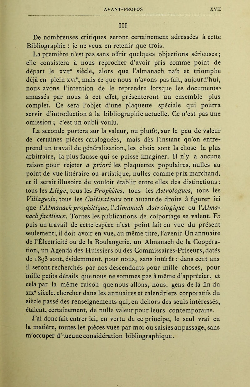 III De nombreuses critiques seront certainement adressées à cette Bibliographie : je ne veux en retenir que trois. La première n’est pas sans offrir quelques objections sérieuses; elle consistera à nous reprocher d’avoir pris comme point de départ le xvne siècle, alors que l’almanach naît et triomphe déjà en plein xvie, mais ce que nous n’avons pas fait, aujourd’hui, nous avons l’intention de le reprendre lorsque les documents’ amassés par nous à cet effet, présenteront un ensemble plus complet. Ce sera l’objet d’une plaquette spéciale qui pourra servir d’introduction à la bibliographie actuelle. Ce n’est pas une omission ; c’est un oubli voulu. La seconde portera sur la valeur, ou plutôt, sur le peu de valeur de certaines pièces cataloguées, mais dès l’instant qu’on entre- prend un travail de généralisation, les choix sont la chose la plus arbitraire, la plus fausse qui se puisse imaginer. Il n’y a aucune raison pour rejeter a priori les plaquettes populaires, nulles au point de vue littéraire ou artistique, nulles comme prix marchand, et il serait illusoire de vouloir établir entre elles des distinctions : tous les Liège, tous les Prophètes, tous les Astrologues, tous les Villageois, tous les Cultivateurs ont autant de droits à figurer ici que V Almanach prophétique, Y Almanach Astrologique ou Y Alma- nach facétieux. Toutes les publications de colportage se valent. Et puis un travail de cette espèce n’est point fait en vue du présent seulement ; il doit avoir en vue, au même titre, l’avenir.Un annuaire de l’Électricité ou de la Boulangerie, un Almanach de la Coopéra- tion, un Agenda des Huissiers ou des Commissaires-Priseurs, datés de 1893 sont, évidemment, pour nous, sans intérêt : dans cent ans il seront recherchés par nos descendants pour mille choses, pour mille petits détails que nous ne sommes pas à même d’apprécier, et cela par la même raison que nous allons, nous, gens de la fin du xix8 siècle, chercher dans les annuaires et calendriers corporatifs du siècle passé des renseignements qui, en dehors des seuls intéressés, étaient, certainement, de nulle valeur pour leurs contemporains. J’ai donc fait entrer ici, en vertu de ce principe, le seul vrai en la matière, toutes les pièces vues par moi ou saisies au passage, sans m’occuper d’aucune considération bibliographique.