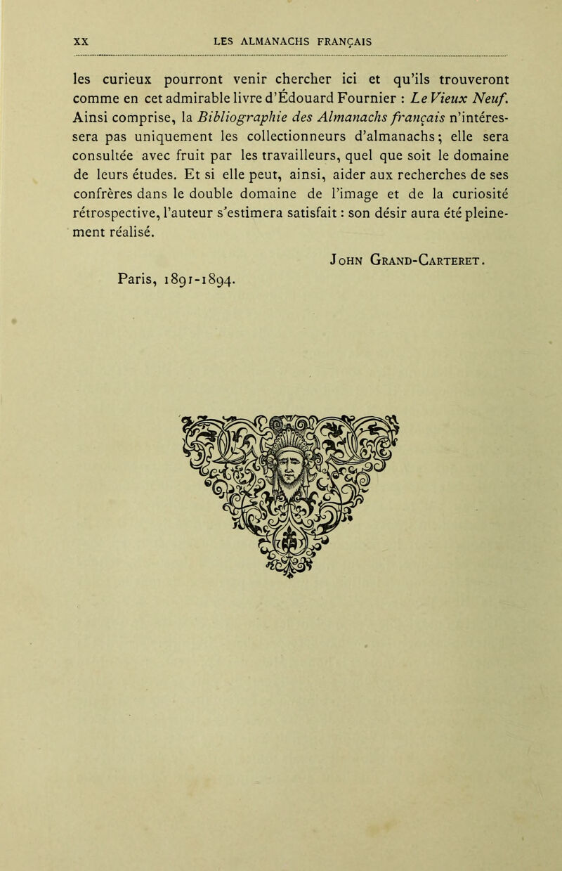 les curieux pourront venir chercher ici et qu’ils trouveront comme en cet admirable livre d’Édouard Fournier : Le Vieux Neuf. Ainsi comprise, la Bibliographie des Almanachs français n’intéres- sera pas uniquement les collectionneurs d’almanachs; elle sera consultée avec fruit par les travailleurs, quel que soit le domaine de leurs études. Et si elle peut, ainsi, aider aux recherches de ses confrères dans le double domaine de l’image et de la curiosité rétrospective, l’auteur s’estimera satisfait : son désir aura été pleine- ment réalisé. John Grand-Carteret. Paris, 1891-1894.