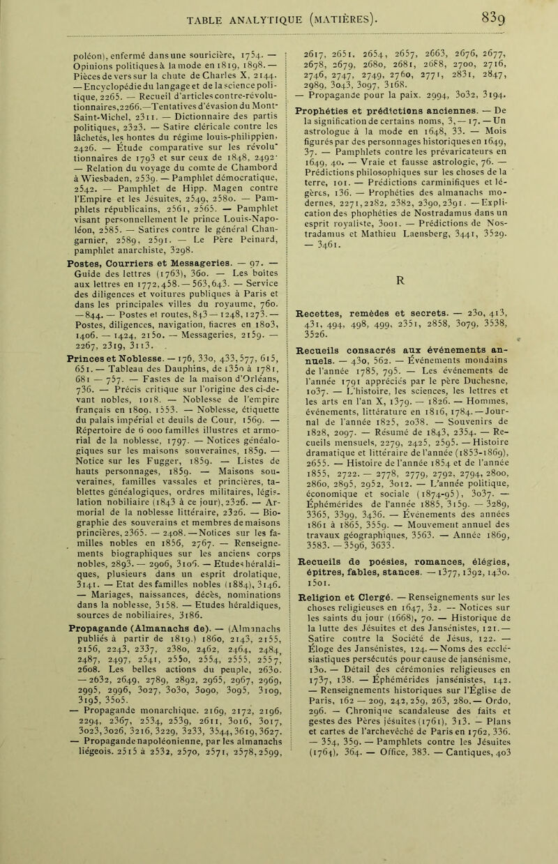 polcon), enfermé dansune souricière, 1754. — Opinions politiques à la mode en 1819, 1898. — Pièces de vers sur la chute de Charles X, 2144. — Encyclopédiedu langageet de la science poli- tique, 2265. — Recueil d'articles contre-révolu- tionnaires,2266.—Tentatives d'évasion du Mont- Saint-Michel, 2311. — Dictionnaire des partis politiques, 2323. — Satire cléricale contre les lâchetés, les hontes du régime louis-philippien, 2426. — Étude comparative sur les révolu' tionnaires de 1793 et sur ceux de 1848, 2492- — Relation du voyage du comte de Chambord à Wiesbaden, 253g. — Pamphlet démocratique, 2542. — Pamphlet de Hipp. Magen contre l’Empire et les Jésuites, 2549, 258o. — Pam- phlets républicains, 2561, 2565. — Pamphlet visant personnellement le prince Louis-Napo- léon, 2585. — Satires contre le général Chan- garnier, 2589, 25gi. — Le Père Peinard, pamphlet anarchiste, 3298. Postes, Courriers et Messageries. — 97. — Guide des lettres (1763), 36o. — Les boites aux lettres en 1772,458. — 563,643. — Service des diligences et voitures publiques à Paris et dans les principales villes du royaume, 760. — 844. — Postes et routes, 8p3 — 1248,127T — Postes, diligences, navigation, tiacres en i8o3, 1406. — 1424, 2i5o. — Messageries, 2159. — 2267, 2319, 3i t3. Princes et Noblesse. — 176, 33o, 433,577, 615, 651. — Tableau des Dauphins, de t35o à 1781, 681 — 757. — Fastes de la maison d’Orléans, 736. — Précis critique sur l’origine des ci-de- vant nobles, 1018. — Noblesse de l’empire français en 1809. 1 553. — Noblesse, étiquette du palais impérial et deuils de Cour, 1569. — Répertoire de 6 000 familles illustres et armo- rial de la noblesse, 1797. — Notices généalo- giques sur les maisons souveraines, 1859. — Notice sur les Fugger, 185g. — Listes de hauts personnages, 185g. — Maisons sou- veraines, familles vassales et princières, ta- blettes généalogiques, ordres militaires, légis- lation nobiliaire (1843 à ce jour), 2326. — Ar- morial de la noblesse littéraire, 2326. — Bio- graphie des souverains et membres de maisons princières, 2365. — 2408.—Notices sur les fa- milles nobles en 1856, 2767. — Renseigne- ments biographiques sur les anciens corps nobles, 2893.— 2906, 3io6. — Etudes héraldi- ques, plusieurs dans un esprit drolatique, 3141. —Etat des familles nobles (1884), 3146. — Mariages, naissances, décès, nominations dans la noblesse, 3158. — Etudes héraldiques, sources de nobiliaires, 3186. Propagande (Almanachs de). — (Almanachs publiés à partir de 1819.) 1860, 2143, 2155, 2156, 2243, 2337, 238o, 2462, 2464, 2484 2487, 2497, 2541, 255o, 2554, 2555, 2557) 2608. Les belles actions du peuple, 263o. — 2632, 2649, 2789, 2892, 2965, 2967, 2969, 2995, 2996, 3027, 3o3o, 3090, 3095, 3109, 3ig5, 35o5. — Propagande monarchique. 2169, 2172, 2196, 2294, 2367, 2534, 2539, 2611, 3oi6, 3017, 3o23,3o26, 3216,3229, 3233, 3544,3619,3627. — Propagandenapoléonienne, par les almanachs liégeois. 2515 à 2532, 2570, 2571, 2578,2599, 2617, 265i, 2654, 2657, 2663, 2676, 2677, 2678, 2679, 2680, 2681, 2688, 2700, 2716, 2746, 2747, 2749, 2760, 2771, 283i, 2847, 298g, 3043, 3097, 3168. — Propagande pour la paix. 2994, 3o32, 3194. Prophéties et prédictions anciennes. — De la signification de certains noms, 3,— 17. — Un astrologue à la mode en 1648, 33. — Mois figurés par des personnages historiquesen 1649, 37. — Pamphlets contre les prévaricateurs en 1649, 40. — Vraie et fausse astrologie, 76. — Prédictions philosophiques sur les choses de la terre, 101.— Prédictions carminifiques et lé- gères, 136. — Prophéties des almanachs mo- dernes, 2271,2282, 2382, 2390,239t. —Expli- cation des phophéties de Nostradamus dans un esprit royaliste, 3ooi. — Prédictions de Nos- tradamus et Mathieu I.aensberg, 344t, 352g. — 3461. R Recettes, remèdes et secrets. — 23o, 413, 431, 494, 498, 499, 2351, 2858, 3079, 3538, 3526. Recueils consacrés aux événements an- nuels. — 43o, 562. — Événements mondains de l’année 1785, 795. — Les événements de l’année 1791 appréciés par le père Duchesne, 1037. — L'histoire, les sciences, les lettres et les arts en l’an X, 1379. — 1826. — Hommes, événements, littérature en 1816, 1784. — Jour- nal de l'année 1825, 2o38. — Souvenirs de 1828, 2097. — Résumé de 1843, 2354- — Re- cueils mensuels, 2279, 2425, 2595.—Histoire dramatique et littéraire de l’année (i853-i86g), 2655. — Histoire de l’année 1854 et de l'année 1855, 2722.— 2778, 2779, 2792, 2794,2800, 2860, 2895, 2952, 3oi2. — L’année politique, économique et sociale (1874-95), 3o37- — Éphémérides de l’année 1885, 3159. — 3289, 3365, 33gg, 3436. — Événements des années 1861 à t865, 355g. — Mouvement annuel des travaux géographiques, 3563. — Année 1869, 3583.—3596, 3633. Recueils de poésies, romances, élégies, épitres, fables, stances. — 1377, i3g2,1430. i5oi. Religion et Clergé. —Renseignements sur les choses religieuses en 1647, 32. — Notices sur les saints du jour (1668), 70. — Historique de la lutte des Jésuites et des Jansénistes, 121.— Satire contre la Société de Jésus, 122. — Éloge des Jansénistes, 124.—Noms des ecclé- siastiques persécutés pour cause de jansénisme, t3o. — Détail des cérémonies religieuses en 1737, 138. — Éphémérides jansénistes, 142. — Renseignements historiques sur l’Église de Paris, 162 — 209, 242,259, 263, 280.— Ordo, 296. — Chronique scandaleuse des faits et gestes des Pères jésuites ( 1761), 313. — Plans et cartes de l'archevêché de Paris en 1762, 336. — 354, 359. — Pamphlets contre les Jésuites (1764), 364. — Office, 383. —Cantiques, 403