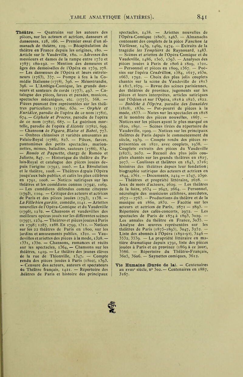 Théâtre. — Quatrains sur les auteurs des j pièces, sur les acteurs et actrices, danseurs et i danseuses, 128, 166. — Premier essai d'un al- j manach de théâtre, 129. — Récapitulation du | théâtre en France depuis les origines, 180. — j Article sur le Vaudeville, 180. — Adresses des j messieurs et dames de la rampe entre 1752 et j 1787; 180-192. — Mention des demeures et j âges des demoiselles de l’Opéra en 1759, 278. i — Les danseuses de l’Opéra et leurs entrete- ; neurs (1763), 357. — Pompe à feu à la Co- i médie Italienne (1778), 396. — Ménestrandie, ; 396. — L’Ambigu-Comique, les grands dan- j seurs et sauteurs de corde (1773), 493. — Ca- i talogue des pièces, farces et parades, musicos, spectacles mécaniques, etc. (1775), 568. — : Pièces pouvant être représentées sur les théâ- tres particuliers (1780), 63o. — Orphée et Euridice, parodie de l’opéra de ce nom (1782), I 674. — Céphale et Procris, parodie de l’opéra de ce nom (1782), 687. — La guérison mor- i telle, parodie de l’opéra d'Alceste (1782), 699. — Chansons de Figaro, Biaise et Babet, 77T : — Ombres chinoises et variétés amusantes au Palais-Royal (1786), 8a3. — Pièces, farces, ! pantomimes des petits spectacles, marion- nettes, mimes, baladins, sauteurs (1786), 834- — Roméo et Paquette, charge de Roméo et Juliette, 847. — Historique du théâtre du Pa- lais-Royal et catalogue des pièces jouées de- puis l’origine (1791), ioo5. — La Révolution et le théâtre, 1008.— Théâtres depuis l’Opéra jusqu'aux bals publics, et cafés les plus célébrés en 1791, 1008. — Notices satiriques sur les théâtres et les comédiens connus (1792), 1069. — Les comédiens défendus comme citoyens (1793), 1104. —Critique des acteurs et actrices de Paris et des pièces jouées (1793), 1138. — La Fille bien gardée, comédie, 1141. — Ariettes i nouvelles de l’Opéra-Comique et du Vaudeviile (1796), 1232. — Chansons et vaudevilles des meilleurs opéras joués sur les différentes scènes (1797), 1234.— Théâtres et pièces jouéesà Paris en 1798; 1287, 1288.En 1799, 1311. — Notices j sur les 22 théâtres de Paris en 1800, sur les j jardins et amusements publics, 1321.— Vau- ; devilles et ariettes des pièces à la mode, 1328. — 1331, i35o. — Chansons, romances et récits j sur les spectacles, i3Ô4, — Chansons sur les i Ihéâtres, 1419. — Le théâtre des jeunes élèves : de la rue de Thionville, 1347. — Compte : rendu des pièces jouées à Paris (1802), 13g3. j •- Censure des acteurs, auteurs et spectateurs j du Théâtre français, 1421. — Répertoire des j ihéâtres de Paris et histoire des principaux j spectacles, 1458. — Ariettes nouvelles de l'Opéra-Comique (i8o5), 1463. — Almanachs contenant des couplets de la pièce Fauchon la Vielleuse, 1439, 1469, 1474. — Extraits de la tragédie les Templiers de Raynouard, 1483. — Scènes et ariettes de l’Opéra Comique et du Vaudeville, i486, i5o5, 1593. — Analyses des pièces jouées à Paris de 1806 à 1809, 1521. — Personnel et pièces en 1809, 1567. — Poé- sies sur l’opéra Cendrillon, 1684, 1617, i63o, 1663, 1792. — Choix des plus jolis couplets chantés sur la scène du Vaudeville de r813 à 1815,1679. — Revue des scènes parisiennes, des théâtres de province, jugements sur les pièces et leurs interprètes, articles satiriques sur l’Odéon et sur l’Opéra, 1818 à 1825, 1822. — Bobèche à l'Opéra, parodie des Danaïdes (1818), i83o. — Pot-pourri de pièces à la mode, 1833. — Notes sur les spectacles en 1818 et le nombre des pièces nouvelles, 1867. — Notices sur les pièces ayant le plus marqué en 1820, 1891. — Scènes tirées du répertoire du Vaudeville, 1909.— Notices sur les principaux théâtres de Paris depuis le commencement du siècle, 1989. — Compte rendu des pièces re- présentées en 1821, avec couplets, 1958. — Couplets extraits des pièces du Vaudeville (1825), 2o32. — Recueil des plus jolis cou- plets chantés sur les grands théâtres en 1827, 2075. — Coulisses et théâtres en 1843, 2316; histoires des théâtres depuis leur fondation; biographie satirique des acteurs et actrices en 1844, 236i.—Documents, 2424 — 2547, 2590. — Théâtres et propriété littéraire, 2628. — Jeux de mots d'acteurs, 2629. — Les théâtres de la foire, 2634 — 2642, 2664. — Personnel, nécrologie des musiciens célèbres, anecdotes, 2672 — 2765. — Productions du théâtre et de la musique en 1860, 2832. — Facétie sur les acteurs et actrices de Paris, 2871 — 2895. — Répertoire des cafés-concerts, 2972. — Les spectacles de Paris de 1874 à 1893, 3029. — Les annales du théâtre en France, 3o35. — Analyse des oeuvres représentées sur les théâtres de Paris (1875-1895), 3047, 3252. — Liste des abonnés à l’Opéra (1891-92), 3246 — 3532, 3539. — La propriété littéraire en ma- tière dramatique depuis 1791, liste des pièces jouées à Paris et en province (1869 à ce jour), 3586. — Répertoire du Théâtre-Français, 36o5, 36o6. — Saynettes comiques, 36i2. Vie Humaine (Durée de la.). — Centenaires au xviit' siècle, n° 3o2.— Centenaires en 1887, 3167.