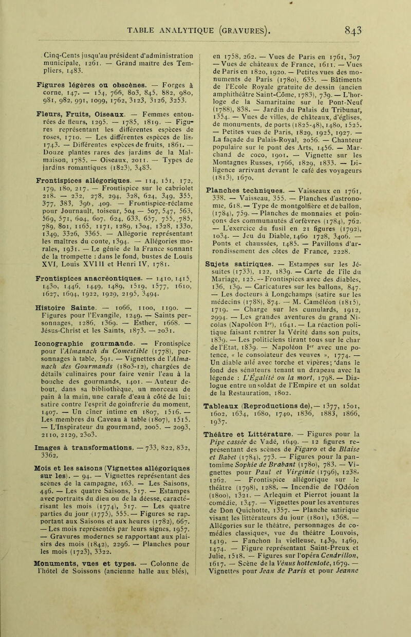 Cinq-Cents jusqu’au président d'administration municipale, 1261. — Grand maître des Tem- pliers, 1483. Figures légères ou obscènes. — Forges à corne, 147. — i5q, 760, 8o3, 845, 882, 980, 981, 982, 991, 1099, 1762, 3123, 3i26, 3233. Fleurs, Fruits, Oiseaux. — Femmes entou- rées de fleurs, 1295. — 1785, 1819. — Figu- res représentant Les différentes espèces de roses, 1710. — Les différentes espèces de lis» 1743. — Différentes espèces de fruits, 1861.— Douze plantes rares des jardins de la Mal- maison, 1785. — Oiseaux, 2011. — Types de jardins romantiques ( 1823), 3483. Frontispices allégoriques. — 114, 151, 172, 179, 180, 217. — Frontispice sur le cabriolet 218. — 232, 278, 294, 328, 624, 349, 355, 377, 383, 396, 409. — Frontispice-réclame pour Journault, toiscur, 5oq — 507, 547, 563, 569, 571, 604, 607. 624, 633, 657, 755, .785, 789, 801, 1165, 1171, 1289, i3o4, 1328, i33o, 1349, 33a6, 3365. — Allégorie représentant les maîtres du conte, 1394. — Allégories mo- rales, 1931. — Le génie de la France sonnant de la trompette : dans le fond, bustes de Louis XVI, Louis XVI 11 et Henri IV, 1781. Frontispices anacréontiques. — 1410, 1415, I43o, 1446, 1449, 1489, 1519, 1577, 1610, 1627, 1694, '922, 1929, 2195, 3494. Histoire Sainte. — 1066, 1100, 1190. — Figures pour l’Evangile, 1249. — Saints per- sonnages, 1286, 136ç>. — Estlier, 1668. — Jésus-Christ et les Saints, 1873. —2o3i. Iconographie gourmande. — Frontispice pour XAlmanach du Comestible (1778), per- sonnages à table, 591. — Vignettes de XAlma- nach des Gourmands ( 18o3-12), chargées de détails culinaires pour faire venir l’eau à la bouche des gourmands, 1401.—Auteur de- bout, dans sa bibliothèque, un morceau de pain à la main, une carafe d’eau à côté de lui; satire contre l’esprit de goinfrerie du moment, 1407. — Un cîner intime en 1807, 1516.— Les membres du Caveau à table (1807), 1515. — L’Inspirateur du gourmand, 2oo5. — 2oq3, 2110, 2129, 23o3. Images à transformations. — 733, 822, 832, 3362, Mois et les saisons (Vignettes allégoriques sur les). — 94. — Vignettes représentant des scènes de la campagne, 163. — Les Saisons, 446. — Les quatre Saisons, 517. — Estampes avec portraits du dieu ou de la déesse, caracté- risant les mois (1774), 517. — Les quatre parties du jour (1775), 555. —- Figures se rap- portant aux Saisons et aux heures (1782), 667. — Les mois représentés par leurs signes, 1957. — Gravures modernes se rapportant aux plai- sirs des mois (1842), 2296. — Planches pour les mois (1723), 3322. Monuments, vues et types. — Colonne de l’hôtel de Soissons (ancienne halle aux blés), en 1758, 262. — Vues de Paris en 1761, 307 — Vues de châteaux de France, 1611. —Vues de Paris en 1820, 1920. — Petites vues des mo- numents de Paris (1780), 635. — Bâtiments de l’Ecole Royale gratuite de dessin (ancien amphithéâtre Saint-Côme, 1783), y3g. — L’hor- loge de la Samaritaine sur le Pont-Neuf (1788), 838. — Jardin du Palais du Tribunat, 1334. — Vues de villes, de châteaux, d’églises, de monuments, de ports (1825-48), 1480, i525. — Petites vues de Paris, 1829, 1925, 1927. — La façade du Palais-Royal, 2o56. — Chanteur populaire sur le pont des Arts, 1456. — Mar- chand de coco, 190t. — Vignette sur les Montagnes Russes, 1766, 1829, 1833. — Di- ligence arrivant devant le café des voyageurs ( 1813), 1670. Planches techniques. — Vaisseaux en 1761, 338. — Vaisseau, 355. — Planches d'astrono- mie, 618.— Type de montgolfière et de ballon, (1784), 769. — Planches de monnaies et poin- çons des communautés d'orfèvres (1784), 762. — L'exercice du fusil en 21 figures (1792), 1034. — Jeu du Diable, 1460 1728, 3406. — Ponts et chaussées, 1485. — Pavillons d’ar- rondissement des côtes de France, 2228. Sujets satiriques. — Estampes sur les Jé- suites (1733), 122, 1839. — Carte de l’île du Mariage, 125. — Frontispices avec des diables, 136, 139. — Caricatures sur les ballons, 847. — Les docteurs à Longchamps (satire sur les médecins (17SS), 874. — M. Caméléon ( 1815), 1719. — Charge sur les cumulards, 1912, 2994. — Les grandes aventures du grand Ni- colas (Napoléon Ier), 1641.— La réaction poli- tique faisant rentrer la Vérité dans son puits, 183g. — Les politiciens tirant tous sur le char de l’Etat, 1839. — Napoléon I avec une po- tence, « le consolateur des veuves », 1774. — Un diable ailé avec torche et vipères; 'dans le fond des sénateurs tenant un drapeau avec la légende : L'Égalité ou la mort, 1798.— Dia- logue entre un soldat de l’Empire et un soldat de la Restauration, 1802. Tableaux (Reproductions de),— 1377, i5oi, 1602, 1634, 1680, 1740, 1836, 1883, 1866, 1937. Théâtre et Littérature. — Figures pour la Pipe cassée de Vadé, 1649. — 12 figures re- présentant des scènes de Figaro et de Biaise et Babet (1784), 773. — Figures pour la pan- tomime Sophie de Brabant (1780), 783. — Vi- gnettes pour Paul et Virginie (1796), 1238» 1262. — Frontispice allégorique sur le théâtre (1798), 1288. -— Incendie de l'Odéon (1800), 13a 1. — Arlequin et Pierrot jouant la comédie, 1347. — Vignettes pour les aventures de Don Quichotte, 1357- — Planche satirique visant les littérateurs du jour (1801), i368. — Allégories sur le théâtre, personnages de co- médies classiques, vue du théâtre Louvois, 1419. — Fanchon la vielleuse, 1439, 1469, 1474. — Figure représentant Saint-Preux et Julie, 1518. — Figures sur l’opéra Cendrillon, 1617. — Scène de la Veutts lioltentote,i6jg.— Vignettes pour Jean de Paris et pour Jeanne