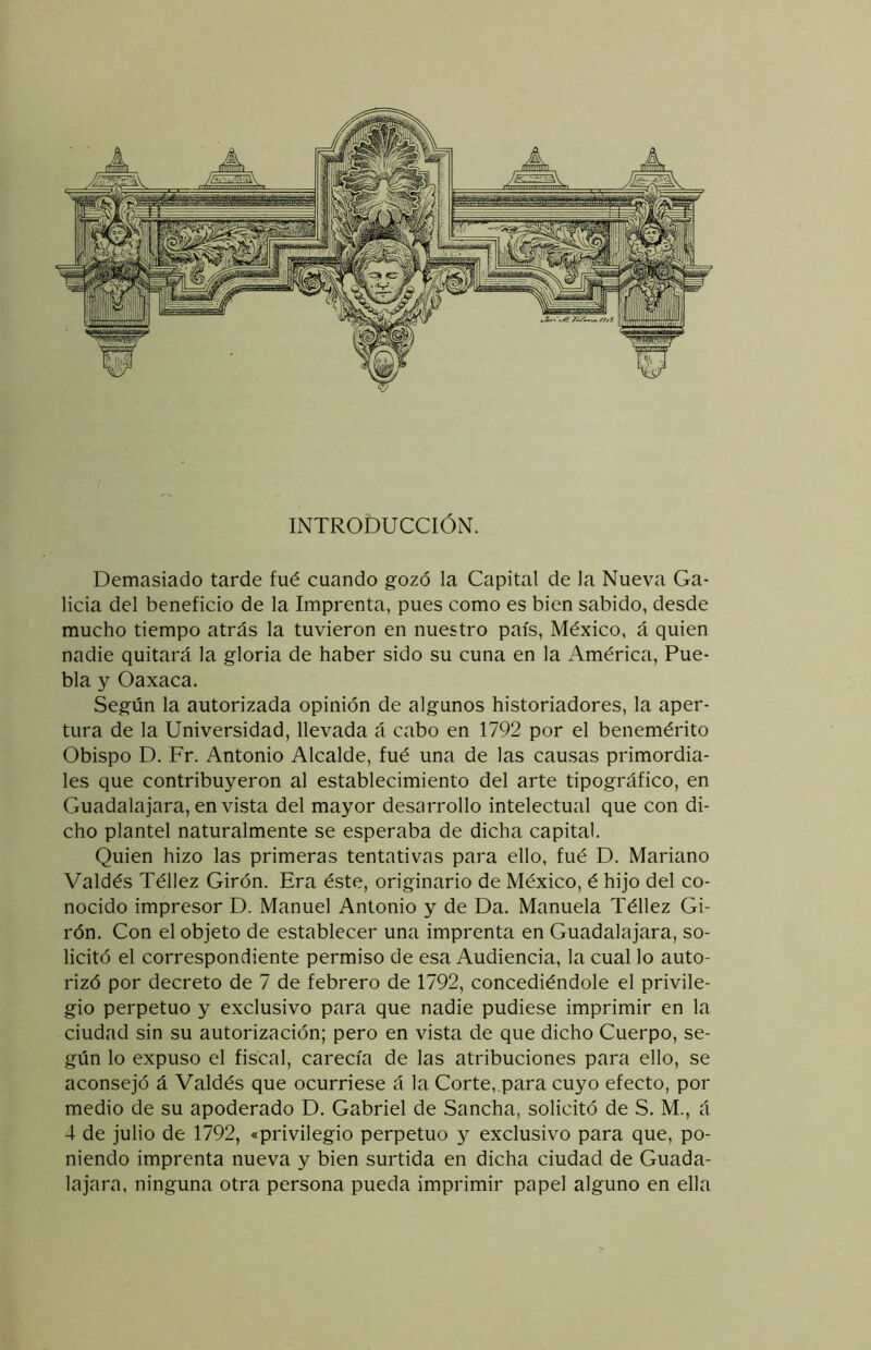 INTRODUCCIÓN. Demasiado tarde fué cuando gozó la Capital de la Nueva Ga- licia del beneficio de la Imprenta, pues como es bien sabido, desde mucho tiempo atrás la tuvieron en nuestro país, México, á quien nadie quitará la gloria de haber sido su cuna en la América, Pue- bla y Oaxaca. Según la autorizada opinión de algunos historiadores, la aper- tura de la Universidad, llevada á cabo en 1792 por el benemérito Obispo D. Fr. Antonio Alcalde, fué una de las causas primordia- les que contribuyeron al establecimiento del arte tipográfico, en Guadalajara, en vista del mayor desarrollo intelectual que con di- cho plantel naturalmente se esperaba de dicha capital. Quien hizo las primeras tentativas para ello, fué D. Mariano Valdés Téllez Girón. Era éste, originario de México, é hijo del co- nocido impresor D. Manuel Antonio y de Da. Manuela Téllez Gi- rón. Con el objeto de establecer una imprenta en Guadalajara, so- licitó el correspondiente permiso de esa Audiencia, la cual lo auto- rizó por decreto de 7 de febrero de 1792, concediéndole el privile- gio perpetuo y exclusivo para que nadie pudiese imprimir en la ciudad sin su autorización; pero en vista de que dicho Cuerpo, se- gún lo expuso el fiscal, carecía de las atribuciones para ello, se aconsejó á Valdés que ocurriese á la Corte, para cuyo efecto, por medio de su apoderado D. Gabriel de Sancha, solicitó de S. M., á 4 de julio de 1792, «privilegio perpetuo y exclusivo para que, po- niendo imprenta nueva y bien surtida en dicha ciudad de Guada- lajara, ninguna otra persona pueda imprimir papel alguno en ella