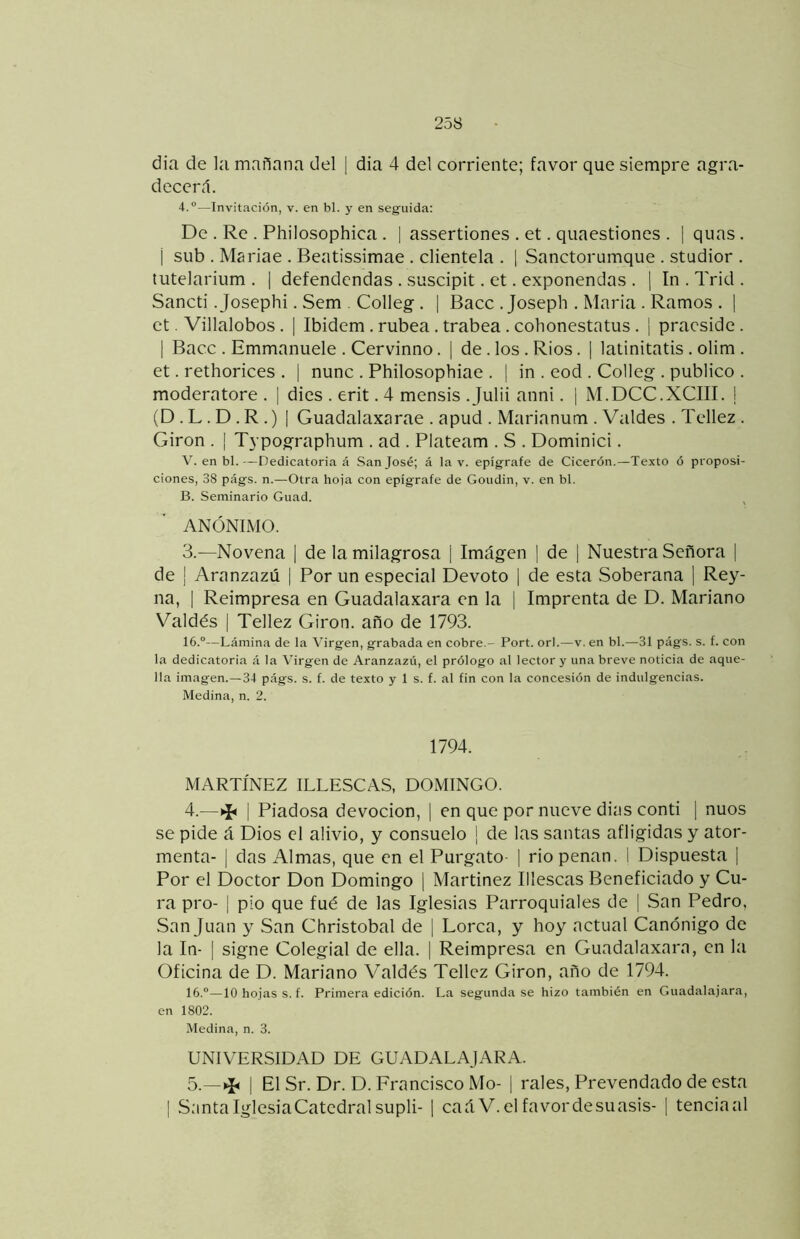 dia de la mañana del | dia 4 del corriente; favor que siempre agra- decerd. 4.®—Invitación, v. en bl. y en seguida: De . Re . Philosophica . | assertiones . et. quaestiones . | quas. i sub . Mariae . Beatissimae . clientela . 1 Sanctorumque . studior . tutelarium . | defendcndas . suscipit. et. exponendas . ] In . Trid . Sancti. Josephi. Sem . Colleg . 1 Bacc . Joseph . Maria . Ramos . | et. Villalobos . | Ibidem. rúbea . trabea . cohonestatus . ¡ pracsidc. I Bacc . Emmanuele . Cervinno. | de . los . Ríos . | latinitatis . olim . et. rethorices . 1 nunc . Philosophiae . 1 in . eod . Colleg . publico . moderatore . | dios . erit. 4 mensis .Julii anni. | M.DCC.XCIII. j (D . L . D . R .) I Guadalaxarae . apud . Marianum . Valdes . Tellez . Girón . I Typographum . ad . Plateam . S . Dominici. V. en bl.—Dedicatoria á San José; á la v. epígrafe de Cicerón.—Texto ó proposi- ciones, 38 págs. n.—Otra hoja con epígrafe de Goudin, v. en bl. B. Seminario Guad. ANÓNIMO. 3.—Novena | de la milagrosa | Imágen | de | Nuestra Señora | de ¡ Aranzazú | Por un especial Devoto | de esta Soberana j Rey- na, I Reimpresa en Guadalaxara en la | Imprenta de D. Mariano Valdés I Tellez Girón, año de 1793. 16.®—Lámina de la Virgen, grabada en cobre.- Fort. orí.—v. en bl.—31 págs. s. f. con la dedicatoria á la Virgen de Aranzazú, el prólogo al lector y una breve noticia de aque- lla imagen.—34 págs. s. f. de texto y 1 s. f. al fin con la concesión de indulgencias. Medina, n. 2. 1794. MARTÍNEZ ILLESCAS, DOMINGO. 4. —^ I Piadosa devoción, | en que por nueve dins conti [ nuos se pide á Dios el alivio, y consuelo ¡ de las santas afligidas y ator- menta- I das Almas, que en el Purgato- | rio penan. I Dispuesta | Por el Doctor Don Domingo [ Martínez Illescas Beneficiado y Cu- ra pro- I pío que fué de las Iglesias Parroquiales de | San Pedro, San Juan y San Christobal de ¡ Lorca, y hoy actual Canónigo de la In- I signe Colegial de ella. 1 Reimpresa en Guadalaxara, en la Oficina de D. Mariano Valdés Tellez Girón, año de 1794. 16.®—10 hojas s. f. Primera edición. La segunda se hizo también en Guadalajara, en 1802. Medina, n. 3. UNIVERSIDAD DE GUADALAJARA. 5. —^ I El Sr. Dr. D. Francisco Mo- | rales. Prevendado de esta I SantaIglesiaCatedralsuplí- 1 caáV.elfavordesuasis- | tenciaal