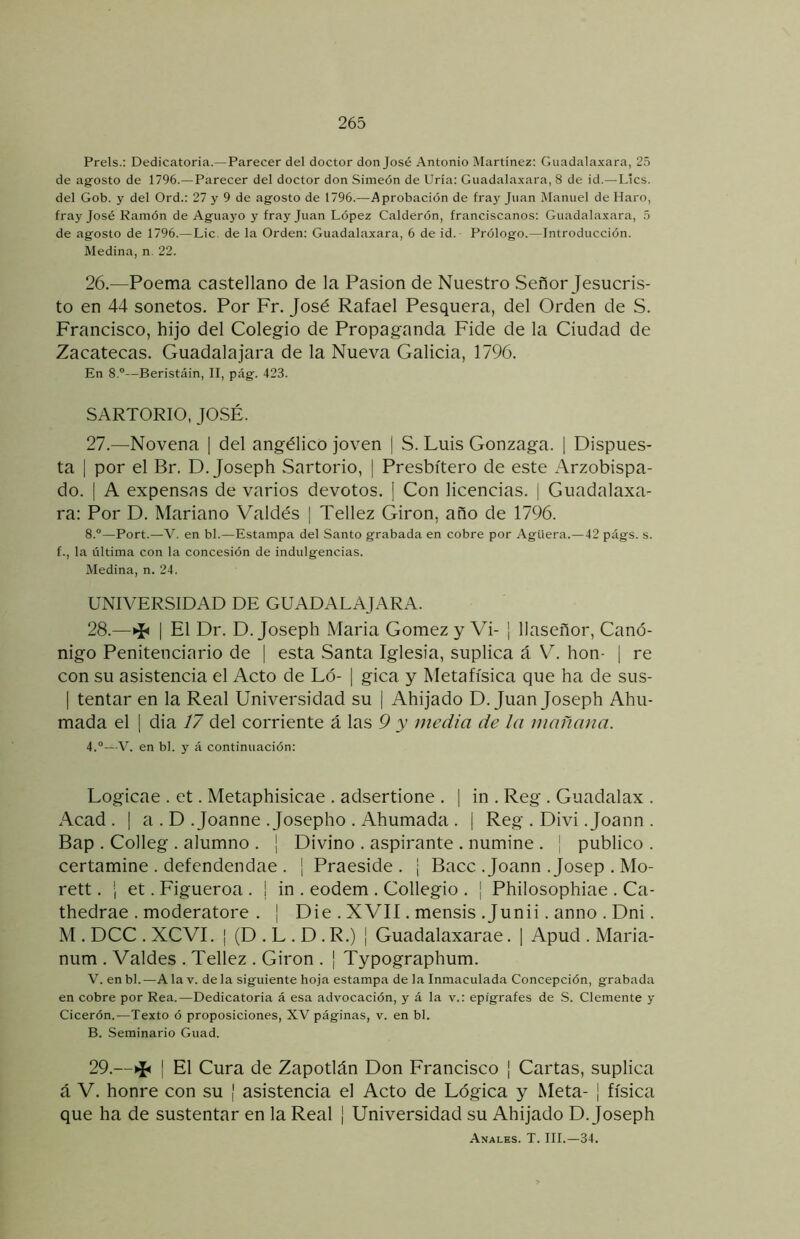 Prels.; Dedicatoria.—Parecer del doctor don José Antonio Martinez; Guadalaxara, 25 de agosto de 1796.—Parecer del doctor don Simeón de Uria: Guadalaxara, 8 de id.—Líes, del Gob. y del Ord.: 27 y 9 de agosto de 1796.—Aprobación de fray Juan Manuel de Haro, fray José Ramón de Aguayo y fray Juan López Calderón, franciscanos: Guadalaxara, 5 de agosto de 1796.—Lie. de la Orden: Guadalaxara, 6 de id.- Prólogo.—Introducción. Medina, n. 22. 26. —Poema castellano de la Pasión de Nuestro Señor Jesucris- to en 44 sonetos. Por Fr. José Rafael Pesquera, del Orden de S. Francisco, hijo del Colegio de Propaganda Fide de la Ciudad de Zacatecas. Guadalajara de la Nueva Galicia, 1796. En 8.®—Beristáin, II, pág. 423. SARTORIO, JOSÉ. 27. —Novena | del angélico joven | S. Luis Gonzaga. 1 Dispues- ta I por el Br. D. Joseph Sartorio, | Presbítero de este Arzobispa- do. I A expensns de varios devotos. ] Con licencias. | Guadalaxa- ra: Por D. Mariano Valdés | Tellez Girón, año de 1796. 8.®—Port.—V. en bl.—Estampa del Santo grabada en cobre por Agüera.—42 págs. s. f., la última con la concesión de indulgencias. Medina, n. 24. UNIVERSIDAD DE GUADALAJARA. 28. —I El Dr. D. Joseph Maria Gómez y Vi- ¡ llaseñor. Canó- nigo Penitenciario de 1 esta Santa Iglesia, suplica á V. hon- [ re con su asistencia el Acto de Ló- | gica y Metafísica que ha de sus- I tentar en la Real Universidad su | Ahijado D. Juan Joseph Ahu- mada el I día 17 del corriente á las 9 y media de la mañana. 4.®—V. en bl. y á continuación: Logicae . et. Metaphisicae . adsertione . [ in . Reg . Guadalax . Acad . I a . D .Joanne .Josepho . Ahumada . | Reg . Divi .Joann . Bap . Colleg . alumno . ¡ Divino . aspirante . numine . ¡ publico . certamine . defendendae . ¡ Praeside . ¡ Bacc .Joann .Josep . Mo- rett. 1 et. Figueroa . | in . eodem . Collegio . ¡ Philosophiae . Ca- thedrae . moderatore . | Die . XVII. mensis .Junii. anno . Dni. M . DCC . XCVI. I (D . L . D . R.) | Guadalaxarae. | Apud . Maria- num . Valdes . Tellez . Girón . ¡ Typographum. V. en bl.—A la v. de la siguiente hoja estampa de la Inmaculada Concepción, grabada en cobre por Rea.—Dedicatoria á esa advocación, y á la v.: epígrafes de S. Clemente y Cicerón.—Texto ó proposiciones, XV páginas, v. en bl. B. Seminario Guad. 29.—^ ¡ El Cura de Zapotlán Don Francisco | Cartas, suplica á V. honre con su | asistencia el Acto de Lógica y Meta- | física que ha de sustentar en la Real ¡ Universidad su Ahijado D. Joseph Anales. T. III.-34.