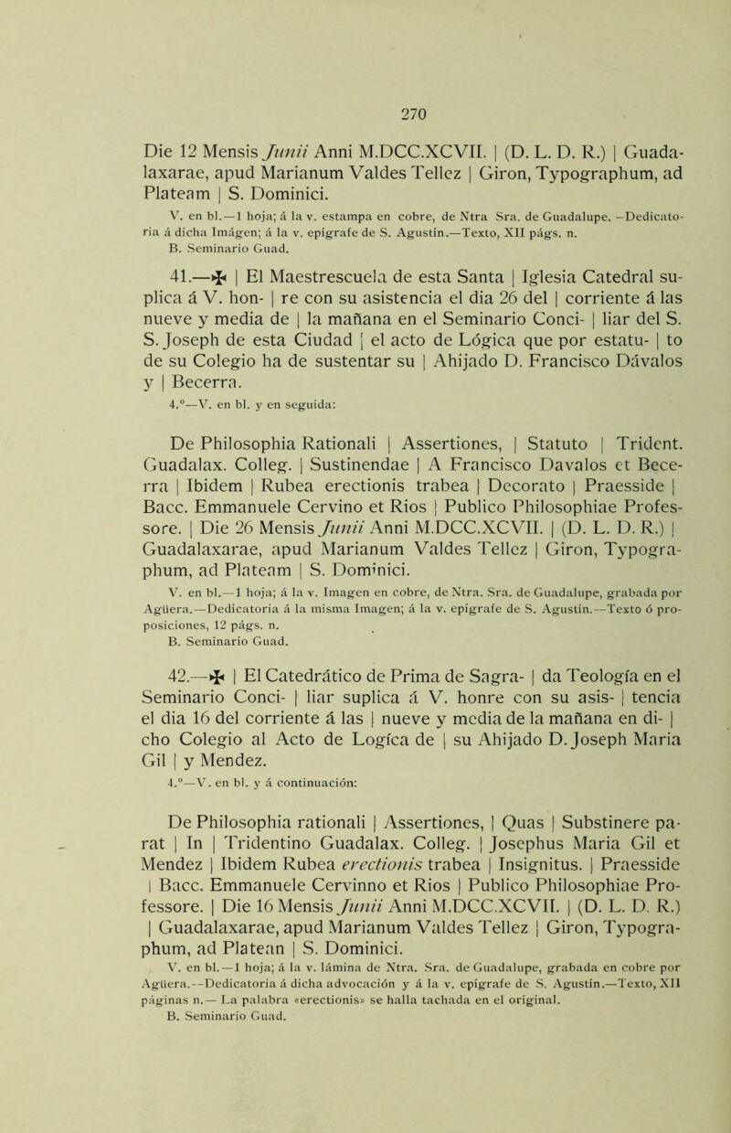 Die 12 Mensis Junii Anni M.DCC.XCVIÍ. | (D. L. D. R.) | Guada- laxarae, apud Marianum Valdes Tellcz ] Girón, Typographum, ad Plateam | S. Dominici. V. en bl. — 1 hoja; á la v. estampa en cobre, de Ntra Sra. de Guadalupe. —Dedicato- ria á dicha Imagen; á la v. epígrafe de S. Agustín.—Texto, XII págs. n. B. Seminario Guad. 41. —I El Maestrescuela de esta Santa [ Iglesia Catedral su- plica á V. hon- I re con su asistencia el dia 26 del [ corriente á las nueve y media de ] la mañana en el Seminario Conci- | liar del S. S. Joseph de esta Ciudad ¡ el acto de Lógica que por estatu- | to de su Colegio ha de sustentar su [ Ahijado D. Francisco Dávalos Y \ Becerra. 4.°—V. en bl. y en seguida; De Philosophia Rationali [ Assertiones, ¡ Statuto | Trident. Guadalax. Colleg. ¡ Sustinendae | A Francisco Davalos et Bece- rra 1 Ibidem | Rúbea erectionis trabea j Decorato | Praesside | Bacc. Emmanuele Cervino et Ríos ¡ Publico Philosophiae Profes- sore. 1 Die 26 Mensis Jim/¿ Anni M.DCC.XCVII. | (D. L. D. R.) | Guadalaxarae, apud Marianum Valdes Tellez [ Girón, Typogra- phum, ad Platenm | S. Dominici. V. en bl.— 1 hoja; á la v. Imagen en cobre, de Ntra. Sra. de Guadalupe, grabada por -Agüera.—Dedicatoria á la misma Imagen; á la v. epígrafe de S. Agustín.—Texto ó pro- posiciones, 12 págs. n. B. Seminario Guad. 42. —I El Catedrático de Prima de Sagra- | da Teología en el Seminario Conci- | liar suplica á V. honre con su asis- ¡ tencia el dia 16 del corriente á las \ nueve y media de la mañana en di- t cho Colegio al Acto de Lógica de | su Ahijado D. Joseph Maria Gil I y Mendez. 4.°—V. en bl. y á continuación: De Philosophia rationali | Assertiones, ] Quas | Substinere pa- rat 1 In | Tridentino Guadalax. Colleg. [ Josephus Maria Gil et Mendez j Ibidem Rúbea erectionis trabea ( Insignitus. j Praesside 1 Bacc. Emmanuele Cervinno et Ríos ( Publico Philosophiae Pro- fessore. | Die 16 Mensis Jiinii Anni M.DCC.XCVII. | (D. L. D. R.) 1 Guadalaxarae, apud Marianum Valdes Tellez ¡ Girón, Typogra- phum, ad Platean [ S. Dominici. V. en bl. —1 hoja; á la v. lámina de Ntra. -Sra. de Guadalupe, grabada en cobre por -Agüera.—Dedicatoria á dicha advocación y á la v. epígrafe de S. Agustín.—Texto, XII páginas n.— La palabra «erectionis» se halla tachada en el original. B. Seminario Guad.