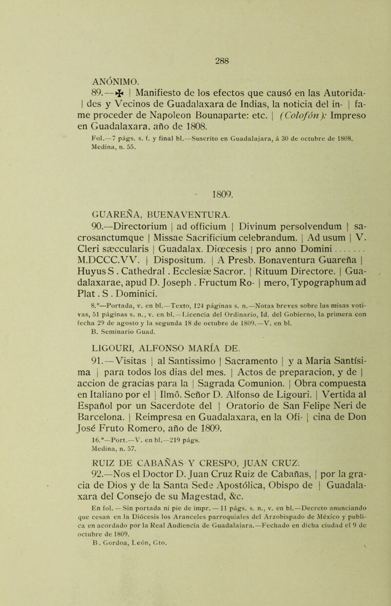 ANÓNIMO. 89.—>í< I Manifiesto de los efectos que causó en las Autorida- I des y Vecinos de Guadalaxara de Indias, la noticia del in- | fa- me proceder de Napoleón Bounaparte: etc. | (Colofón): Impreso en Guadalaxara, año de 1808. Fol.— 7 págs. s. f. y final bl.—.Suscrito en Guadalajara, á 30 de octubre de 1808. Medina, n. 55. ' 1809. GUAREÑA, BUENAVENTURA. 90. —Directorium [ ad officium | Divinum persolvenduin ¡ sa- crosanctumque | Missae Sacrificium celebrandum. [ Ad usum [ V. Cleri sseccularis [ Guadalax. Dioecesis [ pro anno Domini M.DCCC.VV. I Dispositum. | A Presb. Bonaventura Guarefla 1 Huyus S . Cathedral. Ecclesiae Sacror. [ Rituum Directore. [ Gua- dalaxarae, apud D. Joseph . Fructum Ro- | mero, Typographum ad Plat. S . Dominici. 8.—Portada, v, en bl,—Texto, 124 pág'inas s. n.—Notas breves sobre las misas voti- vas, 51 páginas s, n., v. en bl,— Licencia del Ordinario, Id. del Gobierno, la primera con fecha 29 de agosto y la segunda 18 de octubre de 1809.—V. en bl. B, Seminario Guad. LIGOURI, ALFONSO MARÍA DE. 91. —Visitas ¡ al SantLssimo | Sacramento ( y a María Santísi- ma i para todos los dias del mes. \ Actos de preparación, y de ] acción de gracias para la [ Sagrada Comunión. \ Obra compuesta en Italiano por el \ limó. Señor D. Alfonso de Ligouri. [ Vertida al Español por un Sacerdote del | Oratorio de San Felipe Neri de Barcelona. | Reimpresa en Guadalaxara, en la Ofi- [ ciña de Don José Fruto Romero, año de 1809. ló.—Port.—A’, en bl,—219 págs. Medina, n. 57. RUIZ DE CABAÑAS Y CRESPO, JUAN CRUZ'. 92. —Nos el Doctor D. Juan Cruz Ruiz de Cabañas, | por la gra- cia de Dios y de la Santa Sede Apostólica, Obispo de | Guadula- xara del Consejo de su Magestad, 8¿c. En fol. — Sin portada ni pie de impr. — 11 págs. s. n., v. en bl. —Decreto anunciando que cesan en la Diócesis los Aranceles parroquiales del Arzobispado de México y publi- ca en acordado por la Real Audiencia de Guadalaiara.—Fechado en dicha ciudad el 9 de octubre de 1809. B . Gordoa, León, Gto. ^