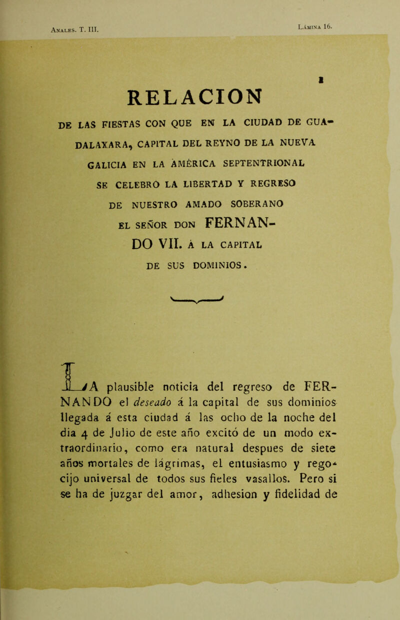 Lámina 16. RELACION DE LAS FIESTAS CON QUE EN LA CIUDAD DE GUA- DALAXARA, CAPITAL DEL REYNO DE LA NUEVA GALICIA EN LA AMÉRICA SEPTENTRIONAL SE CELEBRÓ LA LIBERTAD Y REGRESO DE NUESTRO AMADO SOBERANO EL SEÑOR DON FERNAN- DO VIL Á LA CAPITAL DE SUS DOMINIOS. T -0 jA plausible noticia del regreso de FER- NANDO el deseado á la capital de sus dominios llegada á esta ciudad á las ocho de la noche del dia 4 de Julio de este año excitó de un modo ex- traordinario, como era natural después de siete años mortales de lágrimas, el entusiasmo y regO“ cijo universal de todos sus fieles vasallos. Pero si se ha de juzgar del amor, adhesión y fidelidad de