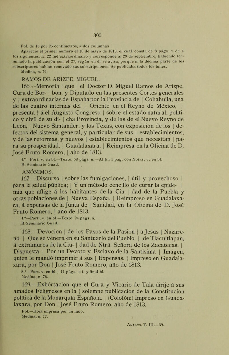 Fol. de 15 por 25 centímetros, á dos columnas Apareció el primer número el 10 de mayo de 1813, el cual consta de 8 pags. y de 4 los siguientes. El 22 fué extraordinario y corresponde al 29 de septiembre, habiendo ter- minado la publicación con el 27, según en él se avisa, porque ni la décima parte de los subscriptores habían renovado sus subscripciones. Se publicaba todos los lunes. •Medina, n. 79. RAMOS DE ARIZPE, MIGUEL. 166. --Memoria ¡ que ¡ el Doctor D. Miguel Ramos de Arizpe, Cura de Bor- | bon, y Diputado en las presentes Cortes generales y ¡ extraordinarias de España por la Provincia de ¡ Cohahuila, una de las cuatro internas del | Oriente en el Reyno de México, | presenta ¡ á el Augusto Congreso | sobre el estado natural, políti- co y civil de su di- | cha Provincia, y de las de el Nuevo Reyno de León, I Nuevo Santander, y los Texas, con exposición de los [ de- fectos del sistema general, y particular de sus | establecimientos, y de las reformas, y nuevos | establecimientos que necesitan | pa- ra su prosperidad. ] Guadalaxara. 1 Reimpresa en la Oficina de D. José Fruto Romero, [ año de 1813. 4.°—Fort. V. en bl.—Texto, 58 págs. n.—Al fin 1 pág. con Notas, v. en bl. B. Seminario Guad. ANÓNIMOS. 167. —Discurso | sobre las fumigaciones, I útil y provechoso | para la salud pública; | Y un método concillo de curar la epide- | mia que aflige á los habitantes de la Ciu- j dad de la Puebla y otras poblaciones de | Nueva Españ.'i. | Reimpreso en Guadalaxa- ra, á expensas de la Junta de | Sanidad, en la Oficina de D. José Fruto Romero, [ año de 1813. 4.“—Fort, V. en bl.—Texto, 24 págs. n. B. Seminario Guad. 168. —Devoción | de los Pasos de la Pasión | a Jesús | Nazare- no 1 Que se venera en su Santuario del Pueblo [ de Tlacuitlapan, á extramuros de la Ciu- | dad de Ntrá. Señora de los Zacatecas. | Dispuesta ¡ Por un Devoto y Esclavo de la Santísima | Imágen, quien le mandó imprimir á sus 1 Expensas. | Impreso en Guadala- xara, por Don ¡ José Fruto Romero, año de 1813. 8.®—Fort. V. en bl —11 págs. s. f. y final bl. .Medina, n. 76. 169. —Exhortación que el Cura y Vicario de Tala dirije á sus amados Feligreses en la | solemne publicación de la Constitución política de la Monarquía Española, j (Colofón:) Impreso en Guada- laxara, por Don | José Fruto Romero, año de 1813. Fol.—Hoja impresa por un lado. Medina, n. 77. Analhs. T. III.—39.