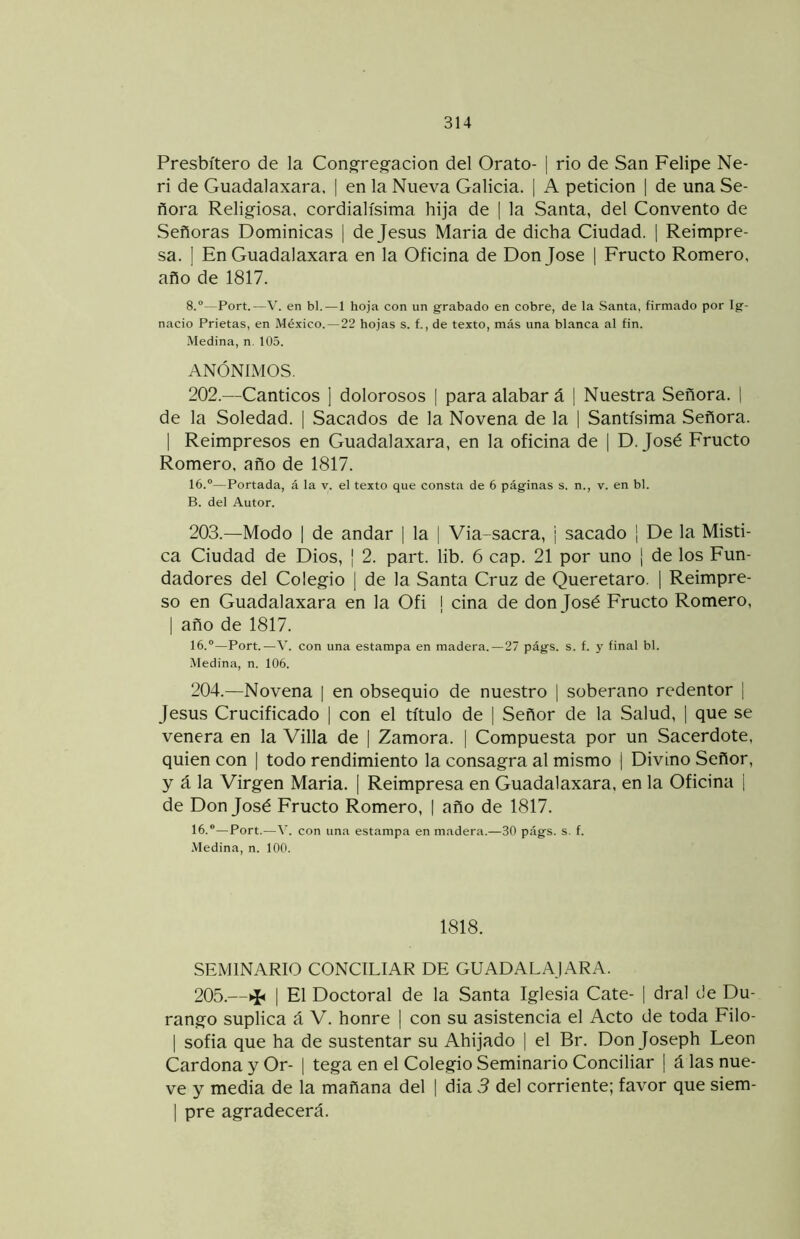 Presbítero de la Cong-reg-acion del Orato- j rio de San Felipe Ne- ri de Guadalaxara. | en la Nueva Galicia. | A petición | de una Se- ñora Religiosa, cordialísima hija de | la Santa, del Convento de Señoras Dominicas | de Jesús María de dicha Ciudad. 1 Reimpre- sa. ] En Guadalaxara en la Oficina de Don José 1 Fructo Romero, año de 1817. 8.“—Fort.—V. en bl.—1 hoja con un grabado en cobre, de la Santa, firmado por Ig- nacio Prietas, en México.—22 hojas s. f., de texto, más una blanca al fin. Medina, n. 105. ANÓNIMOS. 202. —Cánticos ] dolorosos | para alabar á | Nuestra Señora. | de la Soledad. | Sacados de la Novena de la | Santísima Señora. 1 Reimpresos en Guadalaxara, en la oficina de j D. José Fructo Romero, año de 1817. 16.“—Portada, á la v. el texto que consta de 6 páginas s. n., v. en bl. B. del Autor. 203. —Modo 1 de andar | la | Via-sacra, j sacado | De la Místi- ca Ciudad de Dios, ¡ 2. part. lib. 6 cap. 21 por uno | de los Fun- dadores del Colegio [ de la Santa Cruz de Queretaro. ] Reimpre- so en Guadalaxara en la Ofi i ciña de don José Fructo Romero, I año de 1817. 16.”—Port.—V. con una estampa en madera.—27 págs. s. f. y final bl. .Medina, n. 106. 204. —Novena | en obsequio de nuestro | soberano redentor | Jesús Crucificado | con el título de | Señor de la Salud, ] que se venera en la Villa de | Zamora. | Compuesta por un Sacerdote, quien con | todo rendimiento la consagra al mismo | Divino Señor, y á la Virgen María. 1 Reimpresa en Guadalaxara. en la Oficina i de Don José Fructo Romero, | año de 1817. 16.“—Port.—con un.'i estampa en madera.—30 págs. s. f. .Medina, n. 100. 1818. SEMINARIO CONCILIAR DE GUADAL AJARA. 205.—>I< I El Doctoral de la Santa Iglesia Cate- | dral de Du- rango suplica á V. honre ] con su asistencia el Acto de toda Eilo- I sofia que ha de sustentar su Ahijado | el Br. Don Joseph León Cardona y Or- | tega en el Colegio Seminario Conciliar | á las nue- ve y media de la mañana del | dia 3 del corriente; favor que siem- 1 pre agradecerá.