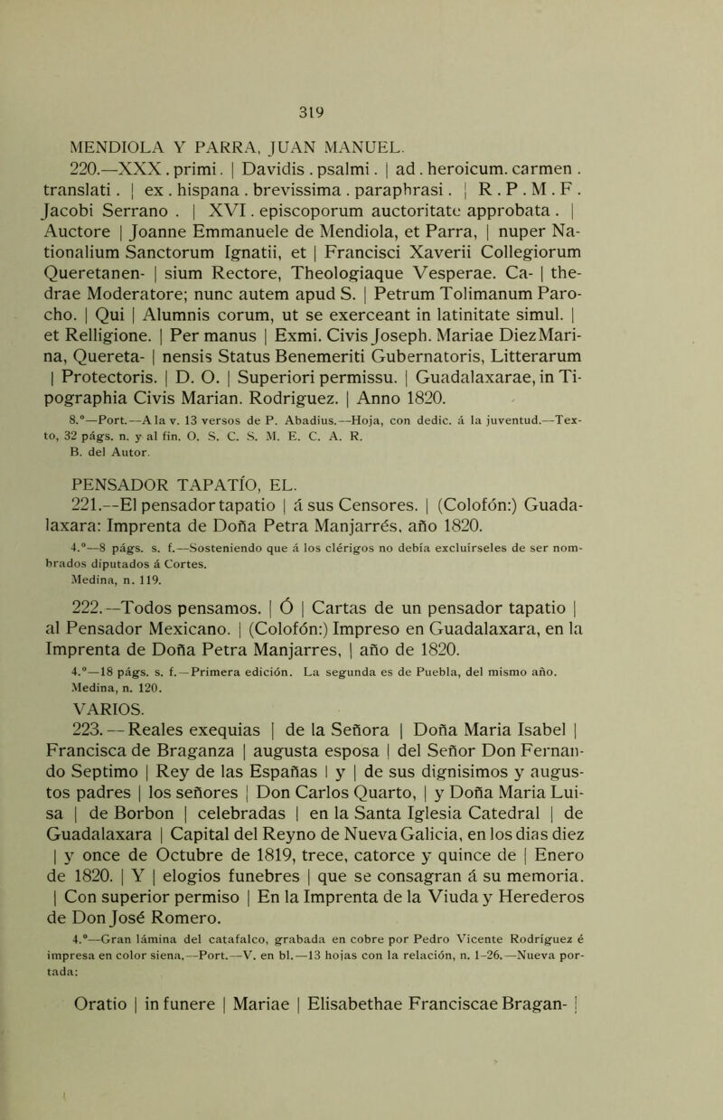 MENDIOLA Y PARRA, JUAN MANUEL. 220. —XXX. primi. | Davidis . psalmi. j ad. heroicum. carmen . translati. | ex , hispana . brevissima . paraphrasi. ¡ R . P . M . F . Jacobi Serrano . | XVI. episcoporum auctoritate approbata . | Auctore | Joanne Emmanuele de Mendiola, et Parra, | nuper Na- tionalium Sanctorum Ignatii, et | Francisci Xaverii Collegiorum Queretanen- | sium Rectore, Theologiaque Vesperae. Ca- | the- drae Moderatore; nunc autem apud S. | Petrum Tolimanum Paro- cho. I Qui [ Alumnis corum, ut se exerceant in latinitate simul. 1 et Relligione. | Permanus | Exmi. Civis Joseph. Mariae DiezMari- na, Quereta- | nensis Status Benemeriti Gubernatoris, Litterarum I Protectoris. | D. O. | Superiori permissu. | Guadalaxarae, in Ti- pographia Civis Marian. Rodríguez. ] Anno 1820. 8.“—Port.—Alav. 13 versos de P. Abadius.—Hoja, con dedic. á la juventud.—Tex- to, 32 págs. n. y al fin. O. S. C. S. M. E. C. A. R. B. del Autor. PENSADOR TAPATÍO, EL. 221. —El pensador tapatio ¡ á sus Censores. | (Colofón:) Guada- laxara: Imprenta de Doña Petra Manjarrés. año 1820. 4.“—8 págs. s. f.—Sosteniendo que á los clérigos no debía excluírseles de ser nom- brados diputados á Cortes. Medina, n. 119. 222. —Todos pensamos. [ Ó ] Cartas de un pensador tapatio \ al Pensador Mexicano. | (Colofón:) Impreso en Guadalaxara, en la Imprenta de Doña Petra Manjarrés, 1 año de 1820. 4.“—18 págs. s. f. —Primera edición. La segunda es de Puebla, del mismo año. Medina, n. 120. VARIOS. 223. — Reales exequias \ de la Señora \ Doña Maria Isabel | Francisca de Braganza ] augusta esposa ! del Señor Don Fernan- do Séptimo I Rey de las Españas I y | de sus dignísimos y augus- tos padres [ los señores ¡ Don Carlos Quarto, | y Doña Maria Lui- sa I de Borbon ] celebradas | en la Santa Iglesia Catedral | de Guadalaxara | Capital del Reyno de Nueva Galicia, en los dias diez I y once de Octubre de 1819, trece, catorce y quince de | Enero de 1820. I Y \ elogios fúnebres 1 que se consagran á su memoria. 1 Con superior permiso | En la Imprenta de la Viuda y Herederos de Don José Romero. 4.®—Gran lámina del catafalco, grabada en cobre por Pedro Vicente Rodríguez é impresa en color siena,—Port.—V. en bl.—13 hojas con la relación, n. 1-26.—Nueva por- tada; Oratio I in funere | Mariae | Elisabethae Franciscae Bragan- 1 t