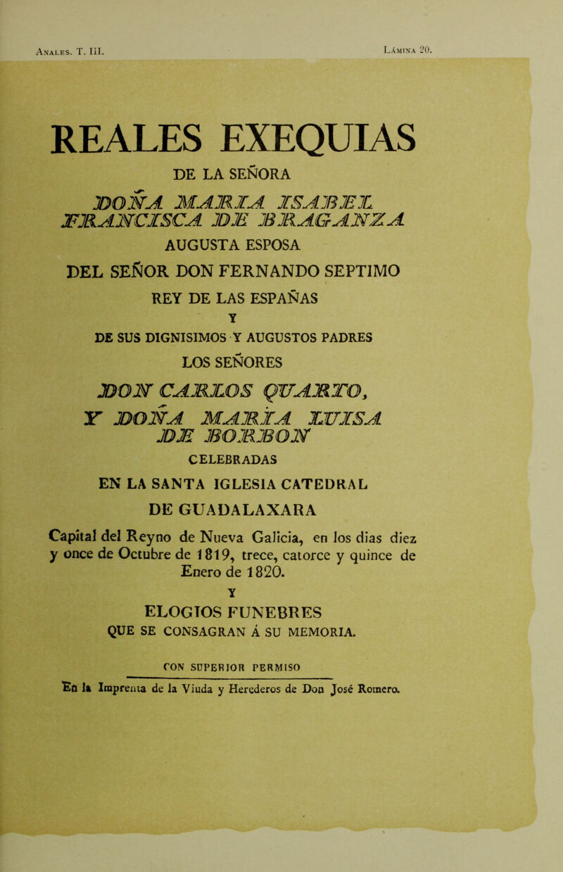 REALES EXEQUIAS DE LA SEÑORA JDOWA MAMIA ISAJBJEJL 3FJBAMCISCA JDJE JBMAGANZA AUGUSTA ESPOSA DEL SEÑOR DON FERNANDO SEPTIMO REY DE LAS ESPAÑAS Y DE SUS DIGNISIMOS Y AUGUSTOS PADRES LOS SEÑORES JDON CAMJLOS QUAMTO, JDONA MAMÍA ILUISA JDM BOMBON CELEBRADAS EN LA SANTA IGLESIA CATEDRAL DE GUADALAXARA Capital del Reyno de Nueva Galicia, en los dias diez y once de Octubre de I8l9, trece, catorce y quince de Enero de 1820. Y ELOGIOS FUNEBRES QUE SE CONSAGRAN Á SU MEMORIA. CON SUPERIOR PERMISO Efl la Imprenta de la Viuda y Herederos de Doo José Romero.