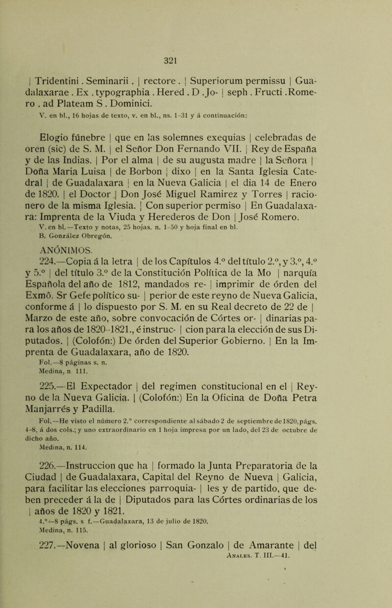 I Tridentini. Seminarii. | rectore . | Superiorum permissu [ Gua- dalaxarae . Ex . typographia . Hered . D Jo- j seph . Fructi .Rome- ro . ad Plateam S . Dominici. V. en bl., 16 hojas de texto, v. en bl., ns. 1-31 y á continuación: Elo.o'io fúnebre | que en las solemnes exequias | celebradas de oren (sic) de S. M. ¡ el Señor Don Fernando VII. | Rey de España y de las Indias. | Por el alma | de su augusta madre | la Señora | Doña .Vlaria Luisa | de Borbon ¡ dixo | en la Santa Iglesia Cate- dral I de Guadalaxara | en la Nueva Galicia | el dia 14 de Enero de 1820. I el Doctor ,| Don José Miguel Ramirez y Torres | racio- nero de la misma Iglesia. ¡ Con superior permiso | En Guadalaxa- ra: Imprenta de la Viuda y Herederos de Don | José Romero. V. en bl.—Texto y notas, 25 hojas, n. 1-50 y hoja final en bl. B. González Obregón. ANÓNIMOS. 224. —Copia á la letra | de los Capítulos 4.® del título 2.°, y 3.®, 4.° y 5.® I del título 3.® de la Constitución Política de la Mo | narquía Española del año de 1812, mandados re- | imprimir de orden del Exmo. Sr Gefe político su- | perior de este reyno de Nueva Galicia, conforme á | lo dispuesto por S. M. en su Real decreto de 22 de | Marzo de este año, sobre convocación de Córtes or- | dinarias pa- ra los años de 1820-1821., éinstruc- I cion para la elección de sus Di- putados. I (Colofón:) De órden del Superior Gobierno. | En la Im- prenta de Guadalaxara, año de 1820. Fol.—8 páginas s. n. Medina, n 111. 225. — El Expectador ] del regimen constitucional en el | Rey- no de la Nueva Galicia. 1 (Colofón:) En la Oficina de Doña Petra Manjarrés y Padilla. Fol.—He visto el número 2.® correspondiente al sábado 2 de septiembre de 1820,págs. 4-8, á dos cois.; y uno extraordinario en 1 hoja impresa por un lado, del 23 de octubre de dicho año. Medina, n. 114. 226. —Instrucción que ha | formado la Junta Preparatoria de la Ciudad I de Guadalaxara, Capital del Reyno de Nueva | Galicia, para facilitar las elecciones parroquia- | les y de partido, que de- ben preceder á la de | Diputados para las Córtes ordinarias de los 1 años de 1820 y 1821. 4.“—8 págs. s f.—Guadalaxara, 13 de julio de 1820. .Medina, n. 115. 227. —Novena | al glorioso | San Gonzalo | de Amarante | del Anai.es. T. III.—41.