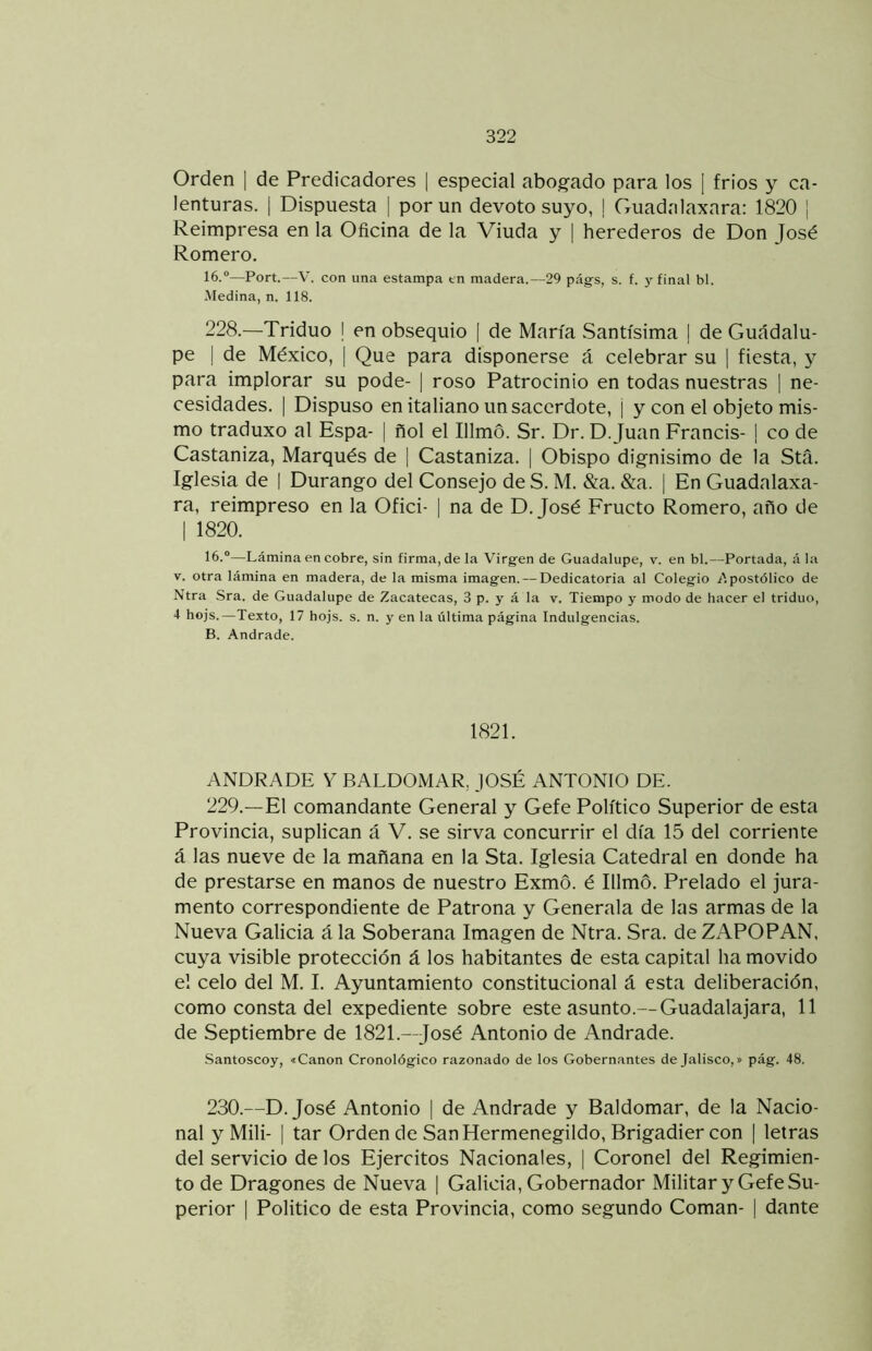 Orden | de Predicadores | especial abogado para los 1 frios y ca- lenturas. i Dispuesta | por un devoto suyo, | Guadalaxara: 1820 | Reimpresa en la Oficina de la Viuda y | herederos de Don José Romero. 16.®—Fort.—V. con una estampa tn madera.—29 pág-s, s. f. y final bl. .Medina, n. 118. 228.—Triduo I en obsequio | de María Santísima | de Guadalu- pe I de México, | Que para disponerse á celebrar su ] fiesta, y para implorar su pode- | roso Patrocinio en todas nuestras | ne- cesidades. I Dispuso en italiano un sacerdote, ¡ y con el objeto mis- mo traduxo al Espa- | ñol el Illmó. Sr. Dr. D. Juan Francis- 1 co de Castaniza, Marqués de | Castaniza. | Obispo dignisimo de la Stá. Iglesia de | Durango del Consejo de S. M. &a. &a. | En Guadalaxa- ra, reimpreso en la Ofici- I na de D. José Eructo Romero, año de I 1820. 16.®—Lámina en cobre, sin firma, de la Virgen de Guadalupe, v. en bl.—Portada, á la V. otra lámina en madera, de la misma imagen. — Dedicatoria al Colegio i'.postólico de Ntra Sra. de Guadalupe de Zacatecas, 3 p. y á la v. Tiempo y modo de hacer el triduo, 4 hojs.—Texto, 17 hojs. s. n. y en la última página Indulgencias. B. Andrade. 1821. ANDRADE Y BALDOMAR, JOSÉ ANTONIO DE. 229.—El comandante General y Gefe Político Superior de esta Provincia, suplican á V. se sirva concurrir el día 15 del corriente á las nueve de la mañana en la Sta. Iglesia Catedral en donde ha de prestarse en manos de nuestro Exmo. é Illmó. Prelado el jura- mento correspondiente de Patrona y Generala de las armas de la Nueva Galicia á la Soberana Imagen de Ntra. Sra. de ZAPO PAN, cuya visible protección á los habitantes de esta capital ha movido el celo del M. I. Ayuntamiento constitucional á esta deliberación, como consta del expediente sobre este asunto.— Guadalajara, 11 de Septiembre de 1821.—José Antonio de Andrade. Santoscoy, «Canon Cronológico razonado de los Gobernantes de Jalisco,» pág. 48. 230.—D. José Antonio | de Andrade y Baldomar, de la Nacio- nal y Mili- I tar Orden de San Hermenegildo, Brigadier con | letras del servicio de los Ejércitos Nacionales, | Coronel del Regimien- to de Dragones de Nueva | Galicia, Gobernador Militar y Gefe Su- perior I Politico de esta Provincia, como segundo Coman- | dante
