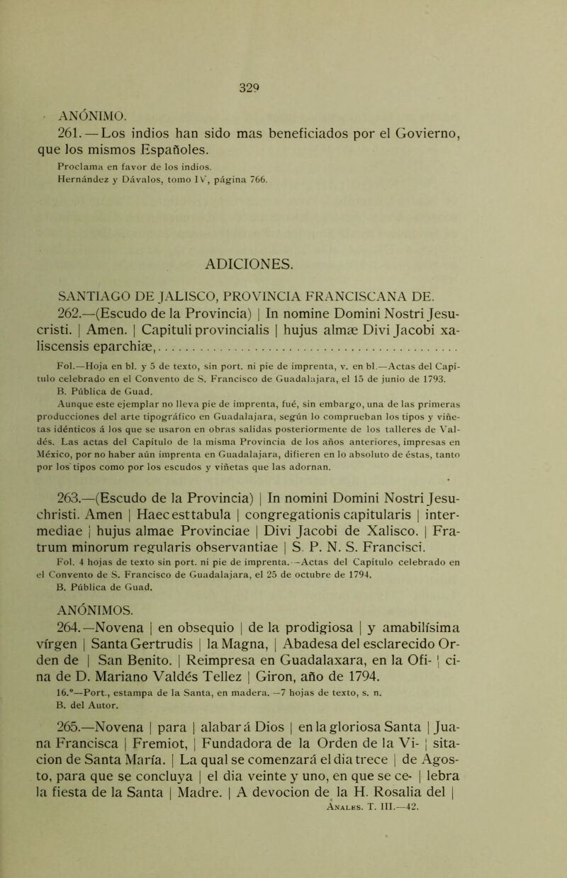 ANÓNIMO. 261. — Los indios han sido mas beneficiados por el Govierno, que los mismos Españoles. Proclama en favor de los indios. Hernández y Dávalos, tomo IV, página 766. ADICIONES. SANTIAGO DE JALISCO, PROVINCIA FRANCISCANA DE. 262.—(Escudo de la Provincia) | In nomine Domini Nostri Jesu- cristi. I Amen. | Capituli provincialis | hujus almae Divi Jacobi xa- liscensis eparchiae, Fol.—Hoja en bl. y 5 de texto, sin port. ni pie de imprenta, v. en bl.—Actas del Capí- tulo celebrado en el Convento de .S. Francisco de Guadalajara, el 15 de junio de 1793. B. Pública de Guad. Aunque este ejemplar no lleva pie de imprenta, fué, sin embargo, una de las primeras producciones del arte tipográfico en Guadalajara, según lo comprueban los tipos y viñe- tas idénticos á los que se usaron en obras salidas posteriormente de los talleres de Val- dés. Las actas del Capítulo de la misma Provincia de los años anteriores, impresas en .México, por no haber aún imprenta en Guadalajara, difieren en lo absoluto de éstas, tanto por los tipos como por los escudos y viñetas que las adornan. 263. —(Escudo de la Provincia) | In nomini Domini Nostri Jesu- christi. iVmen | Haecesttabula | congregationis capitularis | inter- mediae i hujus almae Provinciae | Divi Jacobi de Xalisco. | Fra- trum minorum regularis observantiae | S. P. N. S. Francisci. Fol. 4 hojas de texto sin port. ni pie de imprenta. —Actas del Capítulo celebrado en el Convento de S. Francisco de Guadalajara, el 25 de octubre de 1794. B. Pública de Guad. ANÓNIMOS. 264. —Novena | en obsequio ¡ de la prodigiosa 1 y amabilísima virgen | Santa Gertrudis | la Magna, [ Abadesa del esclarecido Or- den de 1 San Benito. | Reimpresa en Guadalaxara, en la Ofi- í ci- ña de D. Mariano Valdés Tellez | Girón, año de 1794. 16.®—Port., estampa de la Santa, en madera. —7 hojas de texto, s. n. B. del Autor. 265. —Novena | para 1 alabará Dios | en la gloriosa Santa ¡Jua- na Francisca | Fremiot, ¡ Fundadora de la Orden de la Vi- | sita- cion de Santa María. | La qual se comenzará el día trece ¡ de Agos- to, para que se concluya | el día veinte y uno, en que se ce- | lebra la fiesta de la Santa | Madre. | A devoción de^ la H. Rosalía del ] Analks. T. III.—42.