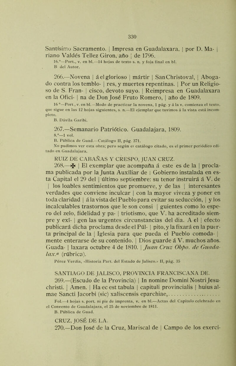 Santísimo Sacramento. | Impresa en Guadalaxara. | por D. Ma- ¡ riano Valdés Tellez Girón, año j de 1796. 16.“—Fort., V. en bl. —14 hojas de texto s. n. y foja final en bl. B del Autor. 266. -—Novena | á el glorioso | mártir | SanChristoval, [ Aboga- do contra los tembló- | res, y muertes repentinas. | Por un Religio- so de S. Fran- | cisco, devoto suyo. I Reimpresa en Guadalaxara en la Ofid- | na de Don José Fruto Romero, | año de 1809. 16 “—Fort , V. en bl. —Modo de practicar la novena, 1 pág. y á la v. comienza el texto, que sigue en las 12 hojas siguientes, s. n.—El ejemplar que tuvimos á la vista está incom- pleto. B. Dávila Garibi. 267. —Semanario Patriótico. Guadalajara, 1809. 8.“—1 vol. B. Fública de Guad.—Catálogo II, pág. 371. No pudimos ver esta obra; pero según el catálogo citado, es el primer periódico edi- tado en Guadalajara. RUIZ DE CARAxÑAS Y CRESPO, JUAN CRUZ. 268. —^ I El exemplar que acompaña á este es de la | procla- ma publicada por la Junta Auxiliar de | Gobierno instalada en es- ta Capital el 29 del [ último septiembre: su tenor instruirá á V. de I los loables sentimientos que promueve, y de las | interesantes verdades que conviene inculcar | con la mayor viveza y poner en toda claridad | á la vista del Pueblo para evitar su seducción, | y los incalculables trastornos que le son consi ¡ guientes como lo espe- ro del zelo, fidelidad y pa- | triotismo, que V. ha acreditado siem- pre y exi- I gen las urgentes circunstancias del dia. A el | efecto publicará dicha proclama desde el Pul- | pito, y la fixará en la puer- ta principal de la | Iglesia para que pueda el Pueblo comoda- [ mente enterarse de su contenido. | Dios guarde á V. muchos años. Guada- | laxara octubre 4 de 1810. | Jíííirt Criis Ohpo. de Guada- lax.^ (rúbrica). Férez Verdía, «Historia Fart. del Estado de Jalisco.» II, pág. 35 SANTIAGO DE JALISCO, PROVINCIA FRANCISCx^NA DE. 269. —(Escudo de la Provincia) | In nomine Domini Nostri jesu- christi. ] Amen. | Ha ec est tabula | capituli provincialis 1 huius al- mae Sancti Jacorbi (sic) xaliscensis eparchiae, Fol.—4 hojas s. port. ni pie de imprenta, v. en bl.—Actas del Capítulo celebrado en el Convento de Guadalajara, el 25 de noviembre de 1811. B. Fública de Guad. CRUZ, JOSÉ DE LA. 270. —Don José de la Cruz, Mari.scal de | Campo de los exerci-