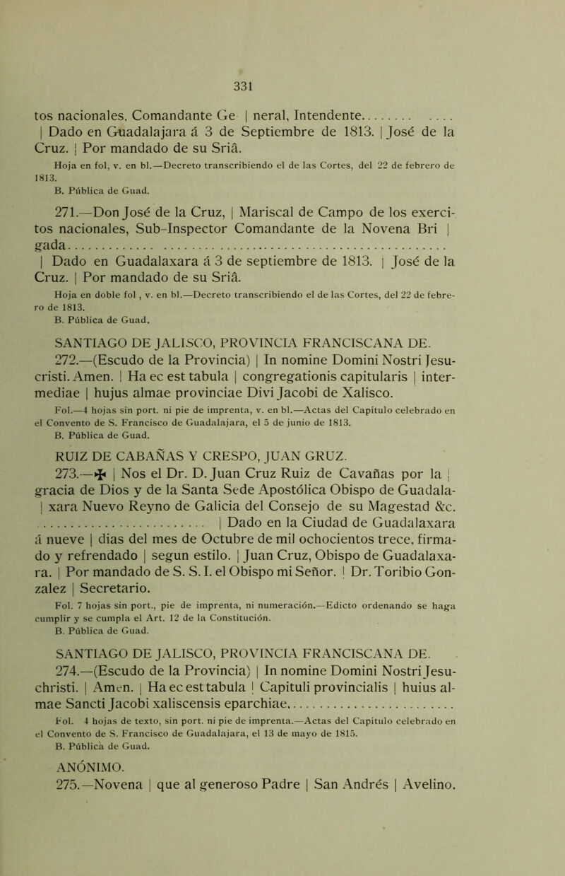 tos nacionales. Comandante Ge | neral, Intendente I Dado en Guadalajara á 3 de Septiembre de 1813. | José de la Cruz. I Por mandado de su Sria. Hoja en fol, v. en bl.—Decreto transcribiendo el de las Cortes, del 22 de febrero de 1813. B. Pública de Guad. 271. —Don José de la Cruz, | Mariscal de Campo de los exerci- tos nacionales, Sub-Inspector Comandante de la Novena Bri j g-ada I Dado en Guadalaxara á 3 de septiembre de 1813. [ José de la Cruz. I Por mandado de su Sria. Hoja en doble fol , v. en bl.—Decreto transcribiendo el de las Cortes, del 22 de febre- ro de 1813. B. Pública de Guad. SANTIAGO DE JALISCO, PROVINCIA FRANCISCANA DE. 272. —(Escudo de la Provincia) | In nomine Domini Nostri Jesu- cristi. Amen. ! Ha ec est tabula | congregationis capitularis | inter- mediae | hujus almae provinciae Divi Jacobi de Xalisco. Fol.—4 hojas sin port. ni pie de imprenta, v. en bl.—Actas del Capitulo celebrado en el Convento de S. Francisco de Guadalajara, el 5 de junio de 1813. B. Pública de Guad. RUIZ DE CABAÑAS Y CRESPO, JUAN GRUZ. 273. —>i< 1 Nos el Dr. D. Juan Cruz Ruiz de Cavabas por la ¡ gracia de Dios y de la Santa Sede Apostólica Obispo de Guadala- 1 xara Nuevo Reyno de Galicia del Consejo de su Magestad &c. I Dado en la Ciudad de Guadalaxara á nueve | dias del mes de Octubre de mil ochocientos trece, firma- do y refrendado ] según estilo. | Juan Cruz, Obispo de Guadalaxa- ra. I Por mandado de S. S.I. el Obispo mi Señor. I Dr. Toribio Gon- zález I Secretario. Fol. 7 hojas sin port., pie de imprenta, ni numeración.—Edicto ordenando se haga cumplir y se cumpla el Art. 12 de la Constitución. B. Pública de Guad. SANTIAGO DE JALISCO, PROVINCIA FRANCISCANA DE. 274. —(Escudo de la Provincia) | In nomine Domini Nostri Jesu- christi. 1 Amen. ¡ Ha ec est tabula | Capituli provincialis | huius al- mae Sancti Jacobi xaliscensis eparchiae Fol. 4 hojas de texto, sin port. ni pie de imprenta.—Actas del Capitulo celebrado en el Convento de S. Francisco de Guadalajara, el 13 de mayo de 1815. B. Pública de Guad. ANÓNIMO. 275. —Novena | que al generoso Padre | San Andrés | Avelino.