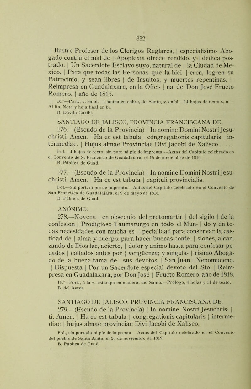 I Ilustre Profesor de los Clérigos Reglares, ] especialisimo Abo- gado contra el mal de | Apoplexia ofrece rendido, y | dedica pos- trado. I Un Sacerdote Esclavo suyo, natural de | la Ciudad de Mé- xico, I Para que todas las Personas que la hici- | eren, logren su Patrocinio, y sean libres ¡ de Insultos, y muertes repentinas. I Reimpresa en Guadalaxara, en la Ofici- j na de Don José Eructo Romero, | año de 1815. 16.“—Fort., V. en bl.—Lámina en cobre, del Santo, v. en bl.—14 hojas de texto s. n — Al fin. Nota y hoja final en bl. B. Dávila Garibi. SANTIAGO DE JALISCO, PROVINCIA FRANCISCANA DE. 276. —(Escudo de la Provincia) | In nomine Domini Nostrijesu- christi. Amen. | Ha ec est tabula | cóngregationis capitularis | in- termediae. | Hujus almae Provinciae Divi Jacobi de Xalisco Fol.—4 hojas de texto, sin port. ni pie de imprenta —Actas del Capítulo celebrado en el Convento de S. Francisco de Giiadalajara, el 16 de noviembre de 1816. B. Pública de Guad. 277. —(Escudo de la Provincia) | In nomine Domini Nostri Jesu- christi. Amen. | Ha ec est tabula | capituli provincialis. Fol.—Sin port. ni pie de imprenta.—Actas del Capítulo celebrado en el Convento de .San Francisco de Guadalajara, el 9 de mayo de 1818. B. Pública de Guad. ANÓNIMO. 278. —Novena | en obsequio del protomartir | del sigilo | de la confesión | Prodigioso Taumaturgo en todo el Mun- | do y en to- das necesidades con mucha es- j pecialidad para conservar la cas- tidad de I alma y cuerpo; para hacer buenas confe- | siones, alcan- zando de Dios luz, acierto, | dolor y animo hasta para confesar pe- cados I callados antes por | vergüenza; y singula- | risimo Aboga- do de la buena fama de | sus devotos, | San Juan | Nepomuceno. I Dispuesta | Por un Sacerdote especial devoto del Sto. [ Reim- presa en Guadalaxara, por Don José I Eructo Romero, año de 1818. 16.“—Port., á la v. estampa en madera, del .Santo.—Prólogo, 4 hojas y 11 de texto. B. del Autor. SANTIAGO DE JALISCO, PROVINCIA FRANCISCANA DE. 279. —(Escudo de la Provincia) | In nomine Nostri Jesuchris- | ti. Amen. ¡ Ha ec est tabula | congregationis capitularis | interme- diae I hujus almae provinciae Divi Jacobi de Xalisco. Fol., sin portada ni pie de imprenta —.Actas del Capítulo celebrado en el Convento del pueblo de Santa Anita, el 20 de noviembre de 1819. B. Pública de Guad.