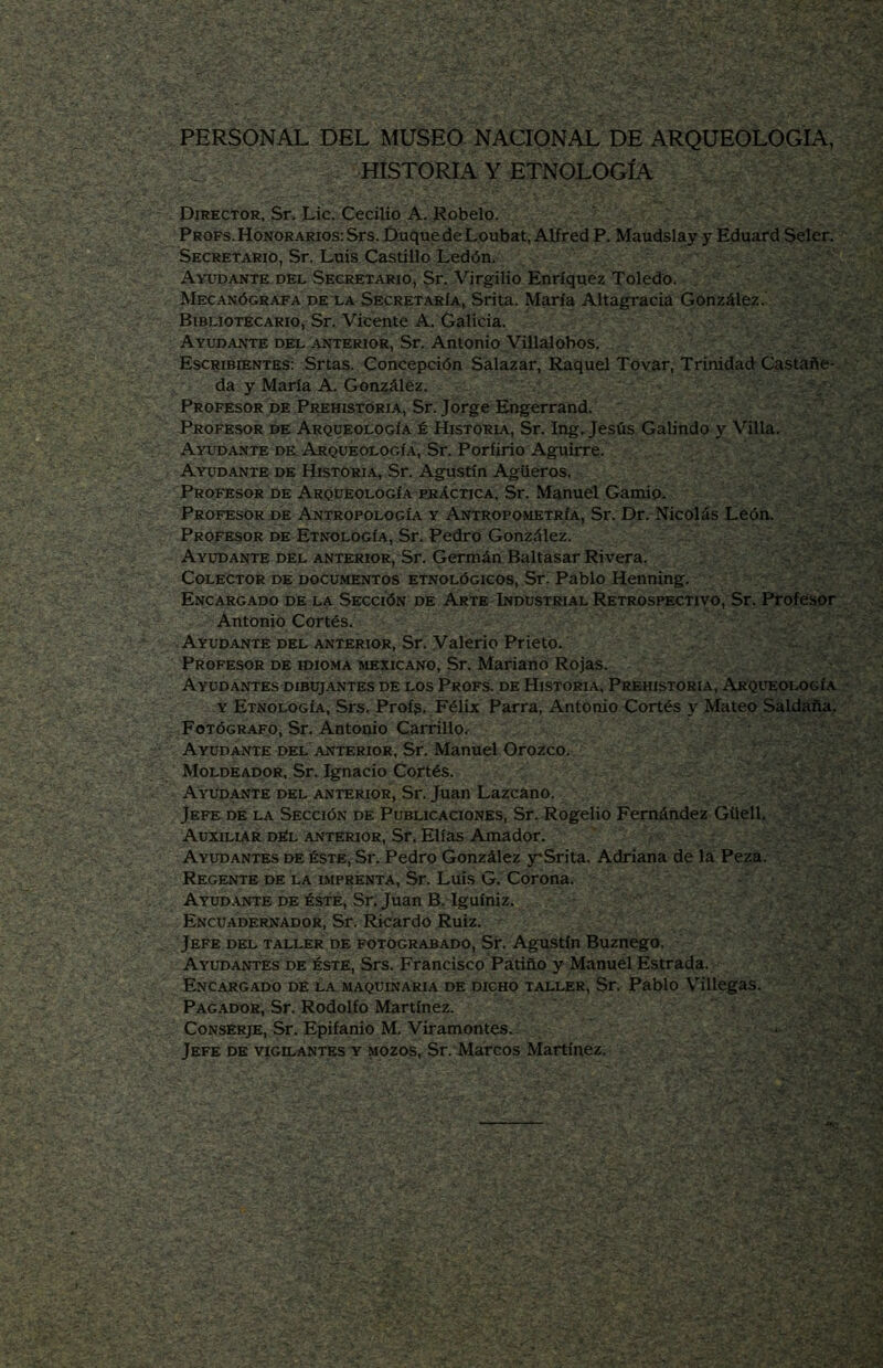 PERSONAL DEL MUSEO NACIONAL DE ARQUEOLOGIA, HISTORIA Y ETNOLOGÍA Director, Sr. Lie. Cecilio A. Rebelo. Props. Honorarios: Srs. Duque de Loubat,Alfred P. Maudslay y Eduard Seler, Secretario, Sr. Luis Castillo Ledón. Ayudante del Secretario, Sr. Virgilio Enríquez Toledo. . Mecanógrafa DE LA Secretaría, Srita. María Altagracia González. Bibliotecario, Sr. Vicente A. Galicia. Ayudante del anterior, Sr. Antonio Villalobos, Escribientes: Srtas. Concepción Salazar, Raquel Tovar, Trinidad Castañe- da y María A. Gonzáléz. Profesor DE Prehistoria, Sr. Jorge Engerrand. Profesor de Arqueología é Historia, Sr. Ing, Jesús Gabndo y Villa. Ayudante de Arqueología, Sr. Porfirio Aguirre. Ayudante de Historia, Sr. Agustín Agüeros. Profesor de Arqueología peáctica, Sr, Manuel Gamip. Profesor DE Antropología y Antropometría, Sr. Dr. Nicolás León. Profesor de Etnología, Sr. Pedro González. Ayudante del anterior, Sr, Germán Baltasar Rivera. Colector de documentos etnológicos, Sr; Pablo Henning, Encargado de la Sección de Arte Industrial Retrospectivo, Sr. Profesor Antonio Cortés. Ayudante del anterior, Sr. Valerio Prieto. Profesor de idioma mexicano, Sr. Mariano Rojas. Ayudantes dibujantes de los Profs. de Historia, Prehistoria, Arqueología y Etnología, Srs. Profs. Félix Parra, Antonio Cortés y Mateo Saldaña. Fotógrafo, Sr. Antonio CarrillO/^ Ayudante del anterior, Sr, Manuel Orozco. Moldeador, Sr, Ignacio Cortés. Ayudante ehel anterior, Sr. Juan Lazcano. Jefe de la Sección dé Publicaciones, Sr. Rogelio Fernández Güell. Auxiliar dEl anterior, Sr. Elias Amador. Ayudantes de éste, Sr. Pedro González jrSrita. Adriana de la Peza. Regente de la imprenta, Sr. Luis G. Corona, Ayud.vnte DE éste, Sr. Juan B.'Iguíniz. Encuadernador, Sr. Ricardo Ruiz. Jefe del taller de fotograbado, Sr. Agustín Buznego. Ayudantes de éste, Srs. Francisco Pátiño y Manuel Estrada. Encargado de la maquinaria de dicho taller, Sr. Pablo Villegas. Pagador, Sr. Rodolfo Martínez. Conserje, Sr. Epifanio M. Viramontes. Jefe de vigilantes y mozos, Sr. Marcos Martínez.