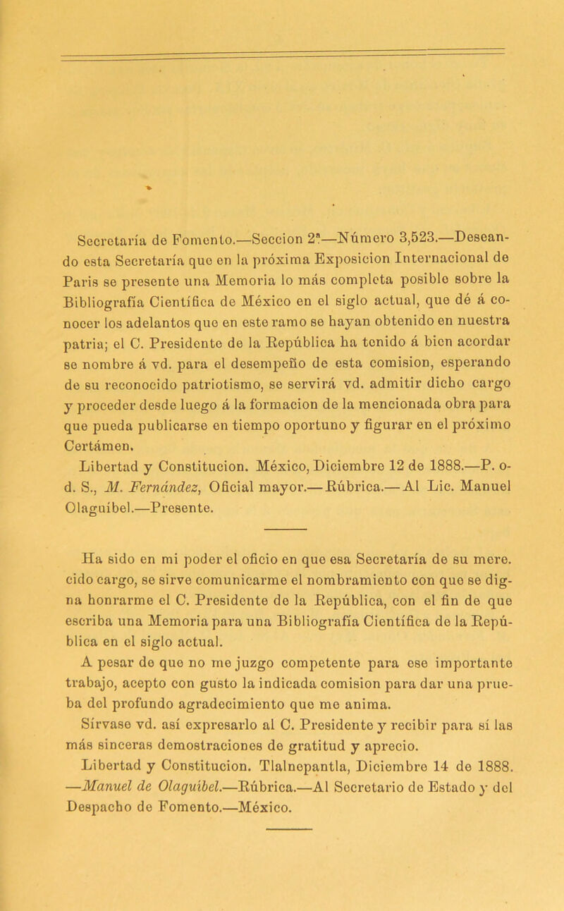 Secretaría de Fomento.—Sección 2—Número 3,523.—Desean- do esta Secretaría que en la próxima Exposición Internacional de Paris se presente una Memoria lo más completa posible sobre la Bibliografía Científica de México en el siglo actual, que dé á co- nocer los adelantos que en este ramo se hayan obtenido en nuestra patria; el C. Presidente de la Eepública ha tenido á bien acordar se nombre á vd. para el desempeño de esta comisión, esperando de su reconocido patriotismo, se servirá vd. admitir dicho cargo y proceder desde luego á la formación de la mencionada obra para que pueda publicarse en tiempo oportuno y figurar en el próximo Certámen. Libertad y Constitución. México, Diciembre 12 de 1888.—P. o- d. S., M. Fernández, Oficial mayor.— Eúbrica.— Al Lie. Manuel Olaguíbel.—Presente. Ha sido en mi poder el oficio en que esa Secretaría de su mere, cido cargo, se sirve comunicarme el nombramiento con que se dig- na honrarme el C. Presidente de la Eepública, con el fin de que escriba una Memoria para una Bibliografía Científica de la Eepú- blica en el siglo actual. A pesar de que no me juzgo competente para ose importante trabajo, acepto con gusto la indicada comisión pai’a dar una prue- ba del profundo agradecimiento que me anima. Sírvase vd. así expresarlo al C. Presidente j’’ recibir para sí las más sinceras demostraciones de gratitud y aprecio. Libertad y Constitución. Tlalnepantla, Diciembre 14 de 1888. —Manuel de Olaguíbel.—Eúbrica.—Al Secretario do Estado y dcl Despacho de Fomento.—México.