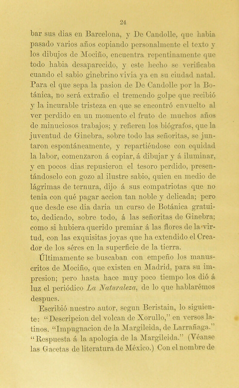 bar sus dias en Barcelona, y De Candolle, que habia 2Dasado varios años co2>iando ¡lersonalnientc el texto y los dibujos de Mociño, encuentra rc2)entinainente que todo habia desaj)arecido, y este heclio se verificaba cuando el sabio ginebrino AÚvia ya en su ciudad natal. Para el que sej)a la 2)asion de De Candolle 2>or la Bo- tánica, no será extraño el tremendo golpe que recibió y la incurable tristeza en que se encontró envuelto al ver 2>erdido en un momento el fruto de muchos años de minuciosos trabajos; y refieren los biógrafos, que la juventud de G-inebra, sobre todo las señoritas, se jun- taron esj)ontáneamente, y re2)artiéndose con equidad la labor, comenzaron á coj)iar, á dibujar y á iluminar, y en 2>ocos dias reiDusieron el tesoro j^erdido, ^Dresen- tándoselo con gozo al ilustre sabio, quien en medio de lágrimas de ternura, dijo á sus compatriotas que no tenia con qué j)agar acción tan noble y delicada; 2>ero que desde ese dia daria un curso de Botánica gratui- to, dedicado, sobre todo, á las señoritas de Grinebra; como si hubiera querido ¡premiar á las ñores de la «vir- tud, con las exquisitas joyas que ha extendido el Crea- dor de los séres en la superficie de la tierra. Últimamente se buscaban con empeño los manus- critos de Mociño, que existen en Madrid, para su im- q)resion; pero hasta hace muy poco tiempo los dió á luz el j)eriódico La Naturaleza, de lo que hablarémos desj)ues. Escribió nuestro autor, según Beristain, lo siguien- te: “Descripción del volcan de Xorullo,” en versos la- tinos. “Impugnación de la Margileida, de Larrañaga.” “ Respuesta á la a2)ología de la Margileida.” (Véanse las Gacetas de literatura de México.) Con el nombre de