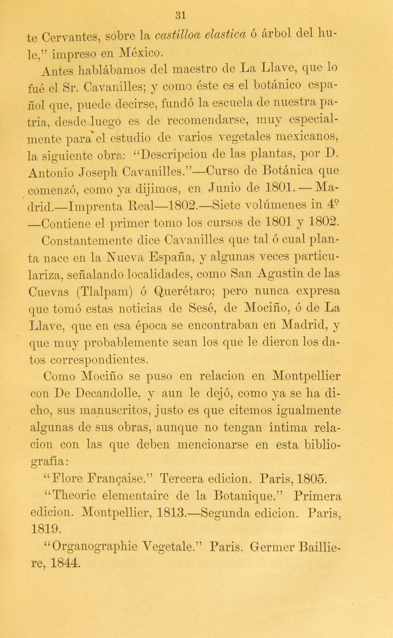 te Cervantes, sobre la castüloa elástica ó árbol del hu- le,” impreso en México. Antes hablábamos del maestro de La Llave, que lo filé el Sr. Cavanilles; y como éste es el botánico espa- ñol que, puede decirse, fundó la escuela de nuestra pa- tria, desde luego es de recomendarse, muy especial- mente para'el estudio de varios vegetales mexicanos, la siguiente obra: “Descripción de las plantas, por D. Antonio Joseph Cavanilles.”—Curso de Botánica que comenzó, como ya dijimos, en Junio de 1801. — Ma- ' (ii-ici.—Imprenta Real—1802.—Siete volúmenes in 4° —Contiene el primer tomo los cursos de 1801 y 1802. Constantemente dice Cavanilles que tal ó cual plan- ta nace en la Nueva España, y algunas veces particu- lariza, señalando localidades, como San Agustín de las Cuevas (Tlalpam) ó Querétaro; pero nunca expresa que tomó estas noticias de Sesé, de Mociño, ó de La Llave, que en esa época se encontraban en Madrid, y que muy probablemente sean los que le dieron los da- tos correspondientes. Como Mociño se puso en relación en Montpellier con De Decandolle, y aun le dejó, como ya se ha di- cho, sus manuscritos, justo es que citemos igualmente algunas de sus obras, aunque no tengan íntima rela- ción con las que deben mencionarse en esta biblio- grafía : “Flore Fran9aise.” Tercera edición. París, 1805. “Theorie elementaire de la Botanique.” Primera edición. Montpellier, 1813.—Segunda edición. París, 1819. “Organographie Vegetale.” París. Germer Baillie- re, 1844.