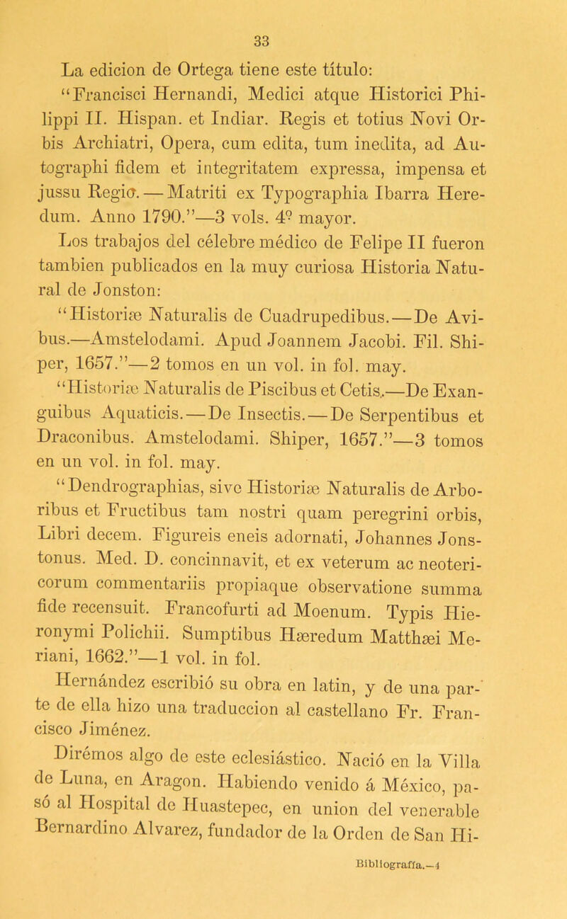 La edición de Ortega tiene este título: “Francisci Hernandi, Medici atque Historici Phi- lippi II. Hispan, et Indiar. Regís et totiiis Hovi Or- bis Archiatri, Opera, cum edita, tum inedita, ad Au- tographi fidem et integritatem exj)ressa, impensa et jiissu Regia. — Matriti ex Typographia Ibarra Here- dum. Anuo 1790.”—3 vols. 4° mayor. Los trabajos del célebre médico de Felipe II fueron también publicados en la muy curiosa Historia Natu- ral de Jonston: “Historiíe Naturalis de Cuadrupedibus.—De Avi- bas.—Amstelodami. Apud Joannem Jacobi. Fil. Shi- per, 1657.”—2 tomos en un vol. in fol. may. “Historiíe Naturalis de Piscibus et Cetis,—De Exan- guibus Aquaticis.—De Insectis.—De Serpentibus et Draconibus. Amstelodami. Shiper, 1657.”—3 tomos en un vol. in fol. may. “ Dendrographias, sivo Historise Naturalis de Arbo- ribus et Fructibus tam nostri quam peregrini orbis, Libri decem. Figuréis eneis adornati, Johannes Jons- tonus. Med. D. concinnavit, et ex veterum ac neoteri- corum commentariis propiaque observatione summa fide recensuit. Francofurti ad Moenum. Typis Hie- ronymi Polichii. Sumptibus Hseredum Matthmi Me- riani, 1662.”—! vol. in fol. Hernández escribió su obra en latín, y de una par- te de ella hizo una traducción al castellano Fr. Fran- cisco Jiménez. Dirémos algo de este eclesiástico. Nació en la Villa de Luna, en Aragón. Habiendo venido á México, pa- só al Hospital de Huastepec, en unión del venerable Rernardino Alvarez, fundador de la Orden de San Hi- Bibllografía.—4