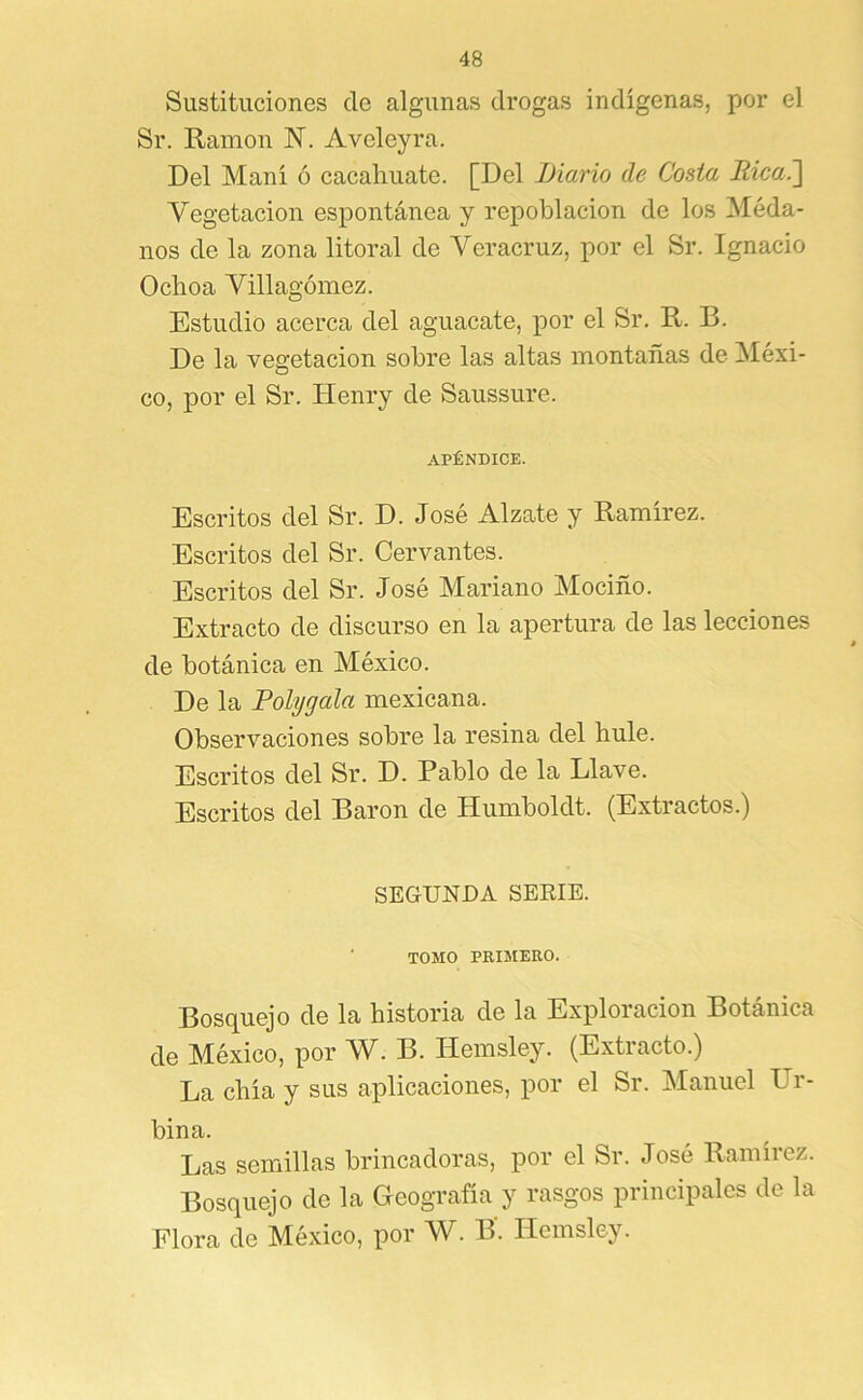 Sustituciones de algunas drogas indígenas, por el Sr. Ramón N. Aveleyra. Del Maní ó cacaliuate. [Del Diario de Costa Rica^ Vegetacion espontánea y repoblación de los Méda- nos de la zona litoral de Veracruz, por el Sr. Ignacio Ochoa Villagómez. Estudio acerca del aguacate, por el Sr. R. B. De la vegetación sobre las altas montañas de Méxi- co, por el Sr. Henry de Saussure. APÉNDICE. Escritos del Sr. D. José Alzate y Ramírez. Escritos del Sr. Cervantes. Escritos del Sr. José Mariano Mociño. Extracto de discurso en la apertura de las lecciones de botánica en México. De la Polygala mexicana. Observaciones sobre la resina del hule. Escritos del Sr. D. Pablo de la Llave. Escritos del Barón de Humboldt. (Extractos.) SEGUNDA SERIE. TOMO PRIMERO. Bosquejo de la historia de la Exploración Botánica de México, por W. B. Hemsley. (Extracto.) La chía y sus aplicaciones, por el Sr. Manuel Ur- bina. Las semillas brincadoras, por el Sr. José Ramírez. Bosquejo de la Geografía y rasgos principales de la Flora de México, por W. B. Hemsley.