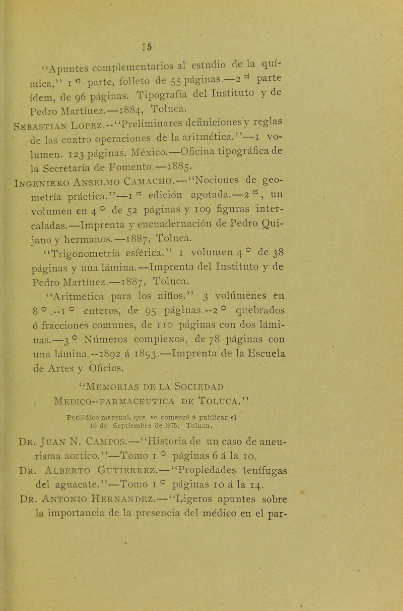 “Apuntes complementarios al estudio de la quí- mica,” i* parte, folleto de 55 páginas.—2 parte ídem, de 96 páginas. Tipografía del Instituto y de Pedro Martínez.—1884, Toluca. Sebastian López.-“Preliminares definiciones y reglas de las cuatro operaciones de la aritmética. ’ ’—1 vo- lumen. 123 páginas. México.—Oficina tipográfica de la Secretaría de Fomento.—1885. INGENIERO ANSELMO Camacho.—“Nociones de geo- metría práctica.”—1 d edición agotada.—2 , un volumen en 4 0 de 52 páginas y 109 figuras inter- caladas.—Imprenta y encuadernación de Pedro Qui- jano y hermanos.—1887, Toluca. “Trigonometría esférica.” 1 volumen 4 0 de 38 páginas y una lámina.—Imprenta del Instituto y de Pedro Martínez.—1887, Toluca. “Aritmética para los niños.” 3 volúmenes en 8 0 .—1 o enteros, de 95 páginas.—2 0 quebrados ó fracciones comunes, de no páginas con dos lámi- nas.—3 0 Números complexos, de 78 páginas con una lámina.-1892 á 1893.—Imprenta de la Escuela de Artes y Oficios. ‘.‘Memorias de la Sociedad Médico-farmacéutica de Toluca.” Periódico mensual, que se comenzó á publicar el 16 de Septiembre de 1875. Toluca. Dr. Juan N. Campos.—“Plistoriade un caso de aneu- risma aórtico.”—Tomo i ° páginas 6 á la io. Dr. Alberto Gutiérrez. — “Propiedades tenífugas del aguacate.”—Tomo i ° páginas 10 á la 14. Dr. Antonio Hernández.—“Ligeros apuntes sobre la importancia de la presencia del médico en el par-