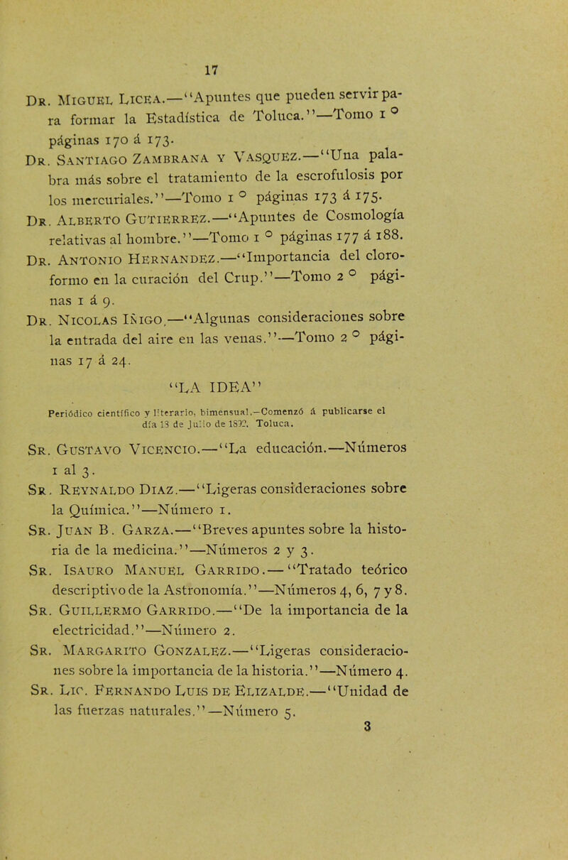 Dr. Miguel Ucea.—“Apuntes que pueden servir pa- ra formar la Estadística de Toluca. Tomo i ° páginas 170 á 173. Dr. Santiago Zambrana y Vasquez. —“Una pala- bra más sobre el tratamiento de la escrofnlosis por los mercuriales.’ ’—Tomo 1 0 páginas 173 á 175. Dr. Alberto Gutiérrez.—“Apuntes de Cosmología relativas al hombre.”—Tomo 1 0 páginas 177 á 188. Dr. Antonio Hernández.—“Importancia del cloro- formo en la curación del Crup.”—Tomo 2 0 pági- nas 1 á 9. Dr. Nicolás Iñigo,—“Algunas consideraciones sobre la entrada del aire en las venas.”—Tomo 2 0 pági- nas 17 á 24. “LA IDEA” Periódico científico y literario, bimensual.—Comenzó & publicarse el día 13 de Julio de 1832. Toluca. Sr. Gustavo Vicencio.—“La educación.—Números i al 3. Sr. Reynaldo Díaz.—“Ligeras consideraciones sobre la Química.”—Número i. Sr. Juan B. Garza. — “Breves apuntes sobre la histo- ria de la medicina.”—Números 2 y 3. Sr. Isauro Manuel Garrido.— “Tratado teórico descriptivo de la Astronomía.”—Números 4, 6, 7 y 8. Sr. Guillermo Garrido.—“De la importancia de la electricidad.”—Número 2. Sr. Margarito González.—“Ligeras consideracio- nes sobre la importancia de la historia.”—Número 4. Sr. Lic. Fernando Luis de Elizalde.—“Unidad de las fuerzas naturales.”—Número 5. 3