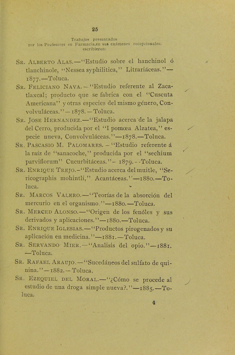 Trabajos presentados por los Profesores en Farmacia,en sus exámenes recepcionales; escribieron: Sr. Alberto Alas.—“Estudio sobre el hanchinol ó tlanchinole, “Nessea syphilitica, ” Eitrariáceas. ”— 1877.—Toluca. Sr. Feliciano Nava. — “Estudio referente al Zaca- tlaxcal; producto que se fabrica con el “Cuscuta Americana” y otras especies del mismo género, Con- volvuláceas.”—1878. —Toluca. Sr. José Hernández.—“Estudio acerca de la jalapa del Cerro, producida por el “I pomcea Alzatea,” es- pecie nueva, Convolvuláceas.”—1878.—Toluca. Sr. Pascasio M. Palomares. - “Estudio referente á la raíz de ‘ ‘sanacoclie, ’ ’ producida por el ‘ ‘sechium parviflorum” Cucurbitáceas.”— 1879.--Toluca. Sr. Enrique Trejo.-“Estudio acerca delmuitle, “Se- ricograpliis mohintli,” Acantáceas.”—1880.—To- luca. - Sr. Marcos Valero.—“Teorías de la absorción del mercurio en el organismo.”—1880.—Toluca. Sr. Merced Alonso.—“Origen de los fenóles y sus derivados y aplicaciones.”—1880.—Toluca. Sr. Enrique Iglesias.—“Productos pirogenados y su aplicación en medicina.”—1881.—Toluca. Sr. Servando Mier. —“Análisis del opio.” —1881. —Toluca. Sr. Rafael Araujo.— “Sucedáneos del sulfato de qui- nina. ’ ’ —1882. — Toluca, Sr. Ezequiel del Moral.—“¿Cómo se procede al estudio de una droga simple nueva?.”—1885.—To- luca.