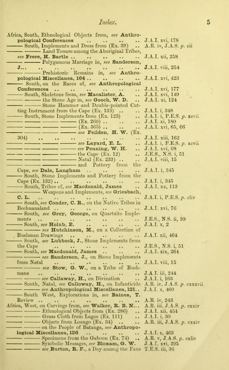 Africa, South, Ethnological Objects from, see Anthro- pological Conferences South, Implements and Dress from (Ex. 39) Land Tenure among the Aboriginal Tribes, see Frere, H. Bartle .. Polygamous Marriage in, see Sanderson, J... Prehistoric Remains in, see Anthro- pological Miscellanea, 164 .. — South, on the Races of, see Anthropological Conferences South, Skeletons from, see Macalister, A. the Stone Age in, see Gooch, W. D. Stone Hammer and Double-pointed Cut- ting Instrument from the Cape (Ex. 133) — South, Stone Implements from (Ex. 123) — (Ex. 260) (Ex. 3C5) .. see Feilden, H. W. (Ex. 304) ■ see Layard, E. L. see Penning, W. H. the Cape (Ex. 12) Natal (Ex. 233) .. and Pottery from the Cape, see Dale, Langham South, Stone Implements and Pottery from the Cape (Ex. 132) .. South, Tribes of, see Macdonald, James Weapons and Implements, see Griesbach, C. L South, we Conder, C. R., on the Native Tribes in Bcchuanaland .. .. .. .. South, see Grey, George, on Quartzite Imple- ments South, see Holub, E. see Hutchinson, M., on a Collection of Bushman Drawings South, see Lubbock, J., Stone Implements from the Cape South, see Macdonald, James see Sanderson, J., on Stone Implements from Natal see Stow, G. W., on a Tribe of Bush- see Callaway, H., on Divination South, Natal, see Calloway, H., on Infanticide • see Anthropological Miscellanea, 121. South West, Explorations in, see Baines, T. Review .. Africa, West, on Carvings from, see Walker, R. B. N... Ethnological Objects from (Ex. 2m',j Grass Cloth from Lagos (Ex. Ill) - Objects from Loango (Ex. 34) on the People of Bataugn, see Anthropo- logical Miscellanea, 126 Specimens from the Gaboon (Ex. 74) .. Symbolic Messages, we Bloxam, G. W. see Burton, R. F., a Day among the Fans J.A.I. xvi, 178 A.R. iv, J.A.S. p. cii J.A.I. xii, 258 J.A.I. viii, 254 J.A.I. xvi, 423 J.A.I. xvi, 177 J.A.I. xvi, 149 J.A.I. xi, 124 J.A.I. i, 348 J.A.I. i, P.E.S. p. xcvii J.A.I. xi, 180 J.A.I. xvi, 65, 66 J.A.I. xiii, 162 J.A.I. i, P.E.S. p. xcvii J.A.I. xvi, 68 J.E.S., N.S. i, 51 J.A.I. viii, 15 J.A.I. i, 345 J.A.I. i, 345 J.A.I. xx, 113 J.A.I. i, P.E.S. p. cliv J.A.I. xvi, 76 J.E.S., N.S. ii, 39 J.A.I. x, 2 J.A.I. xii, 464 J.E.S., N.S. i, 51 J.A.I. xix, 264 J.A.I. viii, 15 J.A.I. iii, 244 J.A.I. i, 163 A.R. iv, J.A.S. p. cxxxvii J.A.I. x, 460 A.R. iv, 243 A.R. iii, J.A.S. p. cxxiv J.A.I. xii, 451 J.A.I. i, 30 A.R. iii, J.A.S. p. cxxiv J.A.I. x, 463 A.R. v, J.A.S. p. cxliv J.A.I. xvi, 295 T.E.S. iii, 36