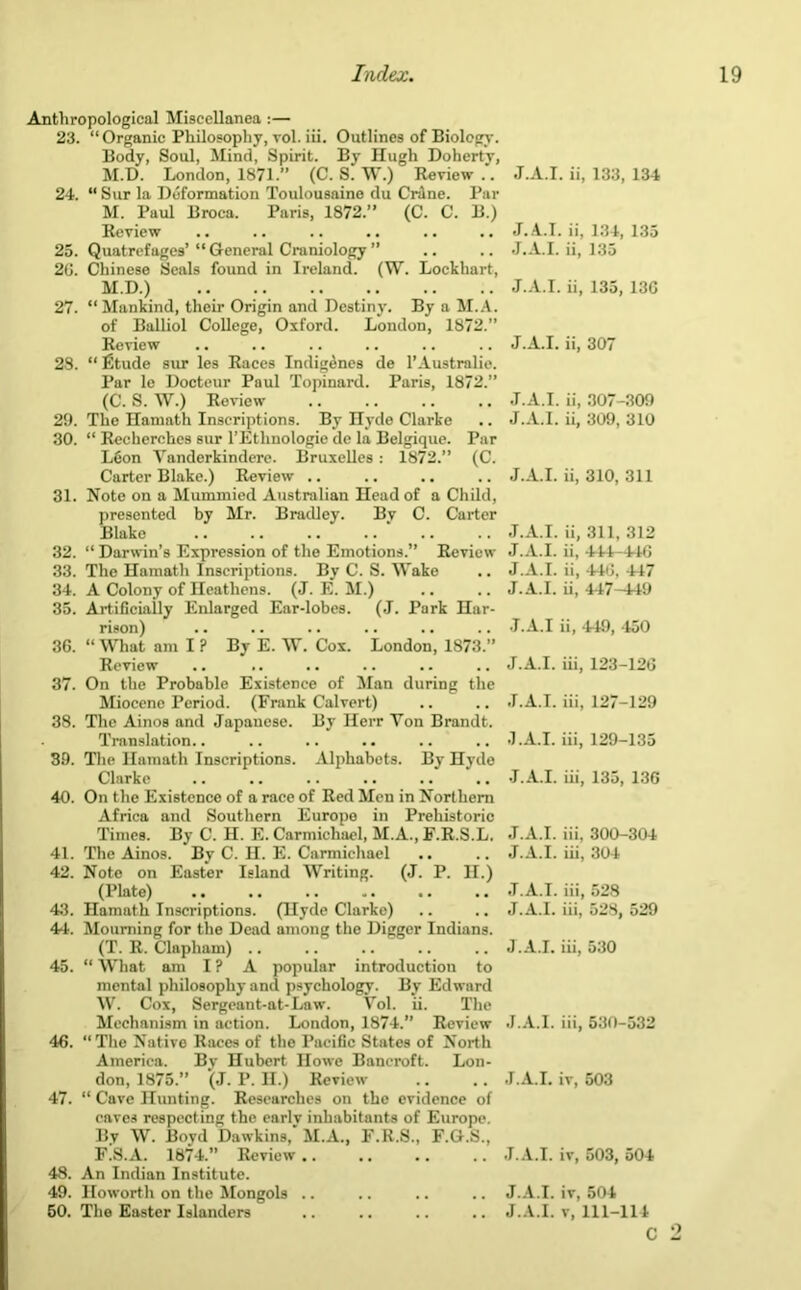 Anthropological Miscellanea :— 23. “Organic Philosophy, vol. iii. Outlines of Biology. Body, Soul, Mind, Spirit. By Hugh Doherty, M.D. London, 1871.” (C. S. W.) Review .. 24. “ Sur la Deformation Toulousaine du Crdne. Par M. Paul Broca. Paris, 1872.” (C. C. B.) Review 25. Quatrefages’ “ General Craniology ” 26. Chinese Seals found in Ireland. (W. Lockhart, M.D.) 27. “Mankind, their Origin and Destiny. By a M.A. of Balliol College, Oxford. London, 1872.” Review 28. “ fitude sur les Races Indigenes de l’Australie. Par le Docteur Paul Topinard. Paris, 1872.” (C. S. W.) Review 29. The Hamath Inscriptions. By Hyde Clarke 30. “ Recherches sur l’Ethnologie de la Belgique. Par LGon Yanderkindere. Bruxelles : 1872.” (C. Carter Blake.) Review .. 31. Note on a Mummied Australian Head of a Child, presented by Mr. Bradley. By C. Carter Blake 32. “ Darwin’s Expression of the Emotions.” Review 33. The Hamath Inscriptions. By C. S. Wake 34. A Colony of Heathens. (J. E. M.) 35. Artificially Enlarged Ear-lobes. (J. Park Har- rison) 36. “ What am I ? By E. W. Cox. London, 1873.” Review 37. On the Probable Existence of Alan during the Miocene Period. (Frank Calvert) 38. The Ainos and Japanese. By Herr Yon Brandt. Translation.. 3D. The Hamath Inscriptions. Alphabets. By Hyde Clarke 40. On the Existence of a race of Red Men in Northern Africa and Southern Europe in Prehistoric Times. By C. H. E. Carmichael, M.A., F.R.S.L. 41. The Ainos. By C. H. E. Carmichael 42. Note on Easter Island Writing. (J. P. H.) (Plate) .. 43. Hamath Inscriptions. (Hyde Clarke) 44. Mourning for the Dead among the Digger Indians. (T. R. Clapliam) 45. “ What am I ? A popular introduction to mental philosophy and psychology. By Edward W. Cox, Sergeant-at-Law. Vol. ii. The Mechanism in action. London, 1874.” Review 46. “The Native Races of the Pacific States of North America. By Hubert Howe Bancroft. Lon- don, 1875.” (J. P. H.) Review 47. “ Cave Hunting. Researches on the evidence of caves respecting the earlv inhabitants of Europe. By W. Boyd Dawkins,' M.A., F.R.S., F.G.S., F.S.A. 1874.” Review .. 48. An Indian Institute. 49. Howorth on the Mongols .. J.A.I. ii, 133, 134 J.A.I. ii, 134, 135 J.A.I. ii, 135 J.A.I. ii, 135, 136 J.A.I. ii, 307 J.A.I. ii, 307-309 J.A.I. ii, 309, 310 J.A.I. ii, 310, 311 J.A.I. ii, 311, 312 J.A.I. ii, 444-446 J.A.I. ii, -146, 447 J.A.I. ii, 447-449 J.A.I ii, 449, 450 J.A.I. iii, 123-126 J.A.I. iii, 127-129 J.A.I. iii, 129-135 J.A.I. iii, 135, 136 J.A.I. iii, 300-304 J.A.I. iii, 304 J.A.I. iii, 528 J.A.I. iii, 528, 529 J.A.I. iii, 530 J.A.I. iii, 530-532 J.A.I. iv, 503 J.A.I. iv, 503, 504 J.A.I. iv, 504