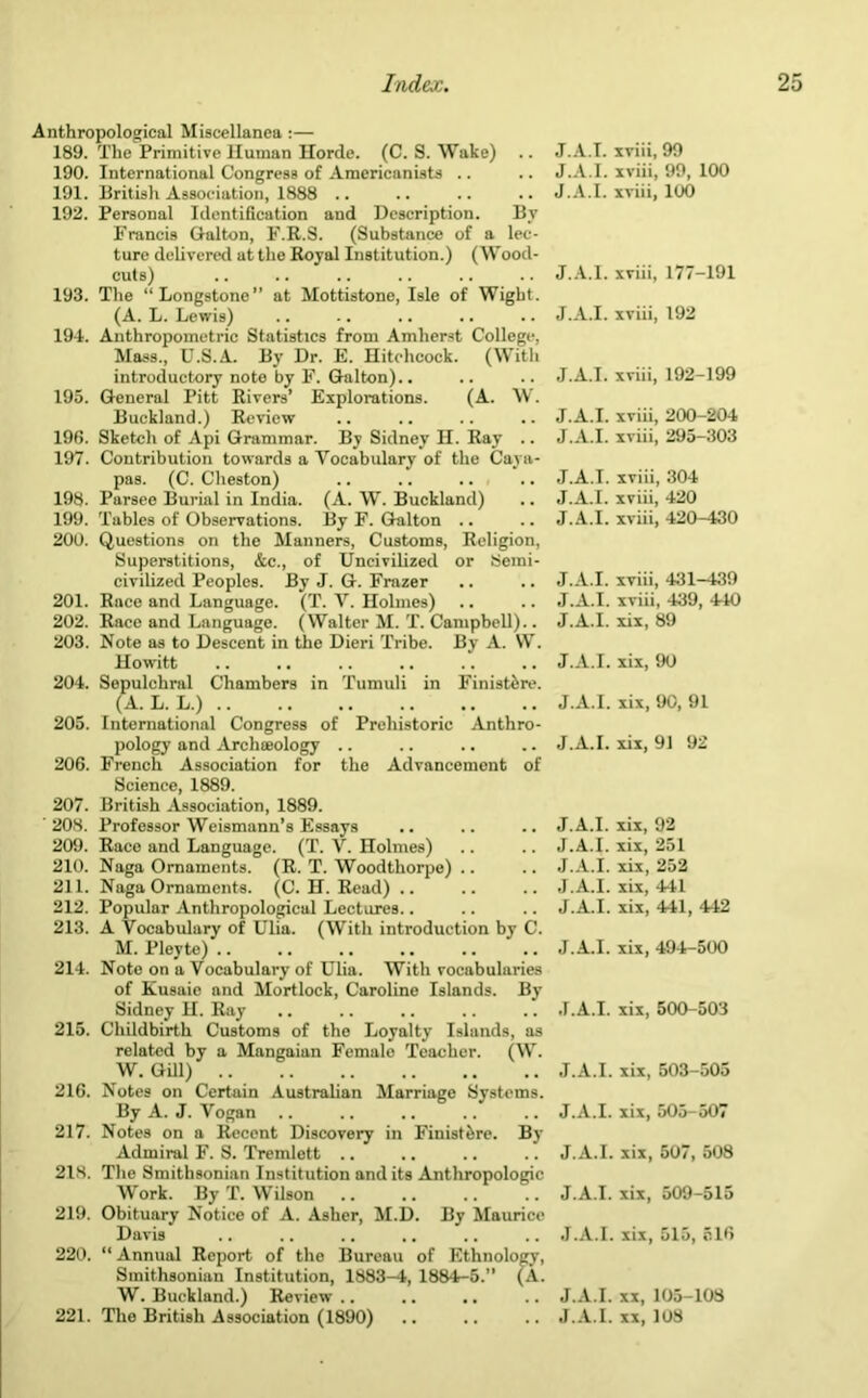 Anthropological Miscellanea :— 189. The Primitive Human Horde. (C. S. Wake) .. 190. International Congress of Americanists 191. British A^soriuiioii, lsss .. 192. Personal Identification and Description. By Francis Galton, F.R.S. (Substance of a lec- ture delivered at the Royal Institution.) (Wood- cuts) 193. The “Longstone” at Hottistone, Isle of Wight. (A. L. Lewis) 194. Anthropometric Statistics from Amherst College, Mass., U.S.A. By Dr. E. Hitchcock. (With introductory note by F. Galton).. 195. General Pitt Rivers’ Explorations. (A. W. Buckland.) Review 196. Sketch of Api Grammar. By Sidney H. Ray .. 197. Contribution towards a Vocabulary of the Caya- pas. (C. Cheston) 198. Parsee Burial in India. (A. W. Buckland) 199. Tables of Observations. By F. Galton .. 200. Questions on the Manners, Customs, Religion, Superstitions, &c., of Uncivilized or Semi- civilized Peoples. By J. G. Frazer 201. Race and Language. (T. V. Holmes) 202. Race and Language. (Walter M. T. Campbell).. 203. Note as to Descent in the Dieri Tribe. By A. W. Howitt 204. Sepulchral Chambers in Tumuli in Finist^re. (A. L. L.) 205. International Congress of Prehistoric Anthro- pology and Archaeology .. 206. French Association for the Advancement of Science, 1889. 207. British Association, 1889. '208. Professor Weismann’s Essays 209. Race and Language. (T. V. Holmes) 210. Naga Ornaments. (R. T. Woodtliorpe) .. 211. Naga Ornaments. (C. H. Read) .. 212. Popular Anthropological Lectures.. 213. A Vocabulary of Ulia. (With introduction by C. M. Pley to) .. 214. Noto on a Vocabulary of Ulia. With vocabularies of Kusuie and Mortlock, Caroline Islands. By Sidney H. Ray 215. Childbirth Customs of the Loyalty Islands, as related by a Mangaian Female Teacher. (W. W. GUI) 216. Notes on Certain Australian Marriage Systems. By A. J. Vogan .. 217. Notes on a Recent Discovery in Finistfere. By Admiral F. S. Tremlett 218. The Smithsonian Institution and its Anthropologic Work. By T. WUson 219. Obituary Notice of A. Asher, M.D. By Maurice Davis 220. “ Annual Report of the Bureau of Ethnology, Smithsonian Institution, 1883-4, 1884-5.” (A. W. Buckland.) Review 221. The British Association (1890) J.A.T. xviii, 99 J.A.I. xviii, 99, 100 J.A.I. xviii, 100 J.A.I. xviii, 177-191 J.A.I. xviii, 192 J.A.I. xviii, 192-199 J.A.I. xviii, 200-204 J.A.I. xviii, 295-303 J.A.I. xviii, 304 J.A.I. xviii, 420 J.A.I. xvui, 420-430 J.A.I. xviii, 431-439 J.A.I. xviii, 439, 440 J.A.I. xix, 89 J.A.I. xix, 90 J.A.I. xix, 90, 91 J.A.I. xix, 91 92 J.A.I. xix, 92 J.A.I. xix, 251 J.A.I. xix, 252 J.A.I. xix, 441 J.A.I. xix, 441, 442 J.A.I. xix, 494-500 J.A.I. xix, 500-503 J.A.I. xix, 503-505 J.A.I. xix, 505-507 J.A.I. xix, 507, 508 J.A.I. xix, 509-515 J.A.I. xix, 515, 516 J.A.I. xx, 105-108 J.A.I. xx, 108