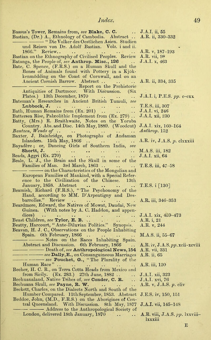 Bassus’s Tower, Remains from, see Blalie, C. C. Bastian, (Dr.) A., Ethnology of Cambodia. Abstract .. ■ “ Die Volker des Oestlichen Asien. Studien und Reisen yon Dr. Adolf Bastian. Vols. i and ii. 1866.” Reyiew.. Bastian on the Ethnography of Civilised Peoples. Review Batanga, the People of, see Anthrop. fflTise., 126 Bate, C. Spence, (E.R.S.) on a Human Skull and the Bones of Animals found with Pottery in a Kjok- kenmodding on the Coast of Cornwall, and on an Ancient Cornish Barrow. Abstract .. Report on the Prehistoric Antiquities of Dartmoor. With Discussion. (Six Plates.) 13th December, 1870 Bateman’s Researches in Ancient British Tumuli, see Lubbock, J. Bath, Human Remains from (Ex. 201) Battersea Rise, Palaeolithic Implement from (Ex. 279) .. Batty, (Mrs.) R. Braithwaite, Notes on the Yoruba Country. Abs. and Disc. 14th May, 1889. (Woodcut) Bautzen, Wends of .. Baxter, J. Bainbridge, on Photographs of .Andaman Islanders. 15th May, 1866 Bayadere; or, Dancing Girls of Southern India, see Shortt, J. Beads, Aggri (Ex. 270) Beale, L. J., the Brain and the Skull in some of the Families of Man. 3rd March, 1863 .. on the Characteristics of the Mongolian and European Families of Mankind, with a Special Refer- ence to the Civilization of the Chinese. 13th January, 1858. Abstract Beamish, Richard (F.R.S.), “ The Psychonomy of the Hand, according to MM. D’Arpentigny and Des- barrolles.” Reyiew Beardmore, Edward, the Natives of Mowat, Daudai, New G-uinea. (With notes by A. C. Haddon, and appen- dices) Beast Children, see Tylor, E. B. . . Beatty, Harcourt, “ Ante-Diluvian Politics.” Synopsis. Beavan, H. J. C., Observations on the People Inhabiting Spain. 6th February, 1866 .. Notes on the Races Inhabiting Spain. Abstract and Discussion. 6th February, 1866 Death of, see Anthropological News, 154 see Dally,E., on Consanguineous Marriages —-see Pouchet, &., “The Plurality of the Human Race ” .. Becher, H. C. R., on Terra Cotta Heads from Mexico and from Sicily. (Ex. 283.) 27th June, 1882 Bechuanaland, Native Tribes of, see Conder, C. It. Bechuana Skull, see Payne, R. W. Beckett, Charles, on the Dialects North and South of the Humber Compared. 11th September, 1853. Abstract Beddoe, John, (M.D., F.R.S.) on the Aborigines of Cen- tral Queensland. With Discussion. 8th May, 1877 Address to the Anthropological Society of London, delivered 18th January, 1870 J.A.I. ii, 55 A.R. ii, 330-332 A.R. v, 187-193 A.R. vii, 98 J.A.I. x, 463 A.R. ii, 334, 335 J.A.I. i, P.E.S. pp. c-cxx T.E.S. iii, 307 J.A.I. vi, 246 J.A.I. xii, 230 J.A.I. xix, 160-164 Anthrop. 152 A.R. iv, J.A.S. p. clxxxiii M.A.S. iii, 182 J.A.I. xii, 64 T.E.S. iii, 47-58 T.E.S. i [130] A.R. iii, 346-353 J.A.I. xix, 459-473 A.R. i, 21 A.R. v, 244 M.A.S. ii, 55-67 A.R. iv, J.A.S.xeii-xcviii A.R. vii, 331 A.R. ii, 65 A.R. iii, 120 J.A.I. xii, 323 J.A.I. xvi, 76 A.R. v, J.A.S. p. cliv J.E.S. iv, 150, 151 J.A.I. vii, 145-148 A.R. viii, J.A.S. pp. lxxviii- lxxxiii E