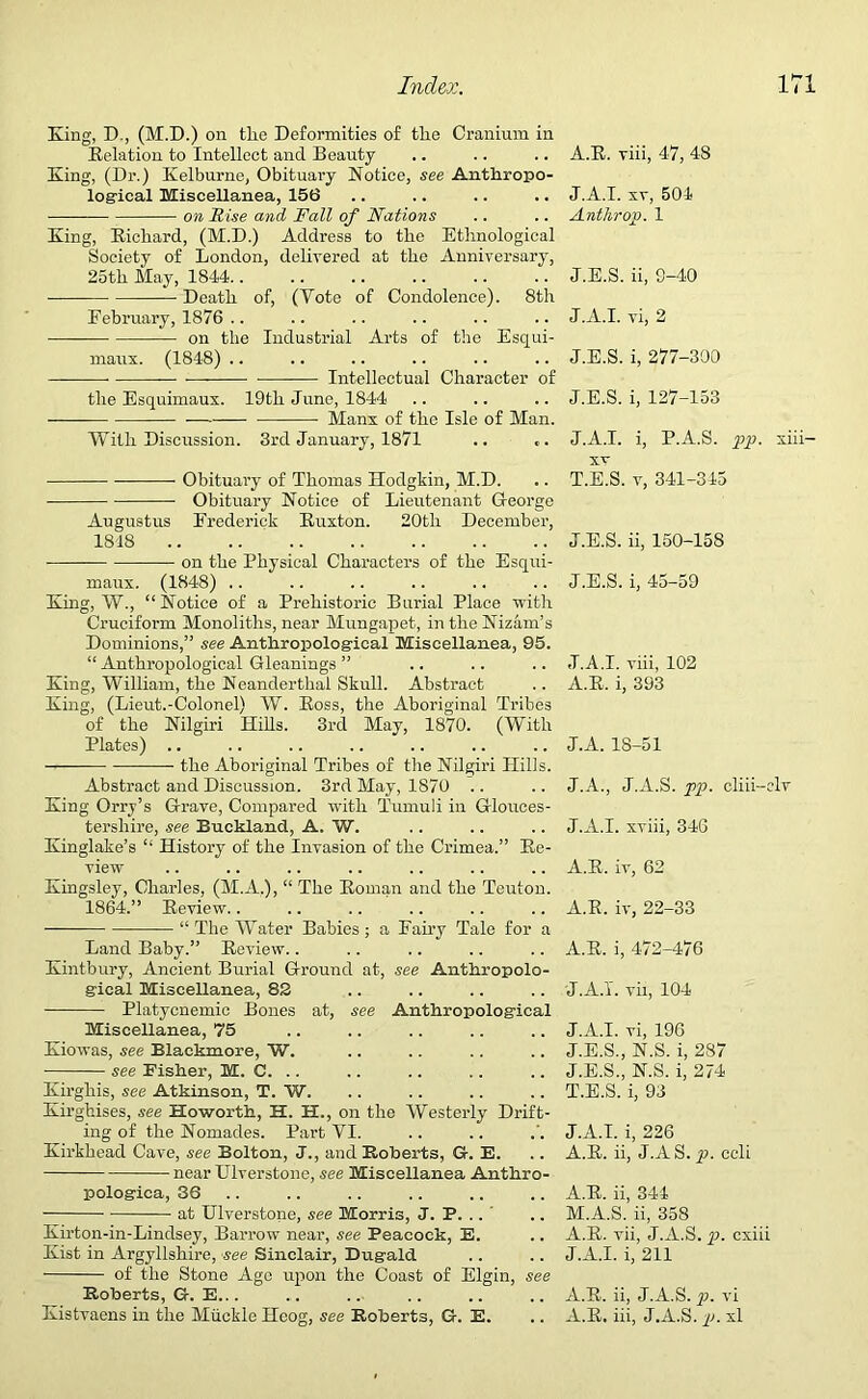 King, D., (M.D.) on tlie Deformities of the Cranium in Relation to Intellect and Beauty- King, (Dr.) Kelburne, Obituary Notice, see Anthropo- logical Miscellanea, 156 on Rise and Fall of Nations King, Richard, (M.D.) Address to the Ethnological Society of London, delivered at the Anniversary, 25th May, 1844.. Death of, (Vote of Condolence). 8th February, 1876 .. on the Industrial Arts of the Esqui- maux. (1848) .. Intellectual Character of the Esquimaux. 19th June, 1844 Manx of the Isle of Man. With Discussion. 3rd January, 1871 Obituary of Thomas Hodgkin, M.D. Obituary Notice of Lieutenant G-eorge Augustus Frederick Ruxton. 20th December, 1818 ——- on the Physical Characters of the Esqui- maux. (1848) .. King, W., “Notice of a Prehistoric Burial Place with Cruciform Monoliths, near Mungapet, in the Nizam’s Dominions,” see Anthropological Miscellanea, 95. “ Anthropological Gleanings ” King, William, the Neanderthal Skull. Abstract King, (Lieut.-Colonel) W. Ross, the Aboriginal Tribes of the Nilgiri Hills. 3rd May, 1870. (With Plates) .. —- the Aboriginal Tribes of the Nilgiri Hills. Abstract and Discussion. 3rd May, 1870 King Orry’s G-rave, Compared with Tumuli in Glouces- tershire, see Buckland, A. W. Kinglake’s “ History of the Invasion of the Crimea.” Re- view Kingsley, Charles, (M.A.), “ The Roman and the Teuton. 1864.” Review.. “ The Water Babies ; a Fairy Tale for a Land Baby.” Review.. Kintbury, Ancient Burial Ground at, see Anthropolo- gical Miscellanea, 82 Platycnemic Bones at, see Anthropological Miscellanea, 75 Kiowas, see Blackmore, W. see Fisher, M. C. .. Kirgliis, see Atkinson, T. W. Kirghises, see Howorth, H. H., on the Westerly Drift- ing of the Nomades. Part VI. Kirkbead Cave, see Bolton, J., and Roberts, G. E. near Riverstone, see Miscellanea Anthro- pologica, 36 at Ulverstone, see Morris, J. P. .. Kirton-in-Lindsey, Barrow near, see Peacock, E. Kist in Argyllshire, see Sinclair, Dugald of the Stone Age upon the Coast of Elgin, see Roberts, G. E... Kistvaens in the Miickle Heog, see Roberts, G. E. A.R. viii, 47, 48 J.A.I. xv, 504 Anthrop. 1 J.E.S. ii, 9-40 J.A.I. vi, 2 J.E.S. i, 277-300 J.E.S. i, 127-153 J.A.I. i, P.A.S. pp. xiii- xv T.E.S. v, 341-345 J.E.S. ii, 150-158 J.E.S. i, 45-59 J.A.I. viii, 102 A.R. i, 393 J.A. 18-51 J.A., J.A.S. pp. cliii-elv J.A.I. xviii, 346 A.R. iv, 62 A.R. iv, 22-33 A.R. i, 472-476 J.A.I. vii, 104 J.A.I. vi, 196 J.E.S., N.S. i, 287 J.E.S., N.S. i, 274 T.E.S. i, 93 J.A.I. i, 226 A.R. ii, J.AS.p. ccli A.R. ii, 344 M.A.S. ii, 358 A.R. vii, J.A.S. p. cxiii J.A.I. i, 211 A.R. ii, J.A.S. p. vi A.R. iii, J.A.S. p. xl