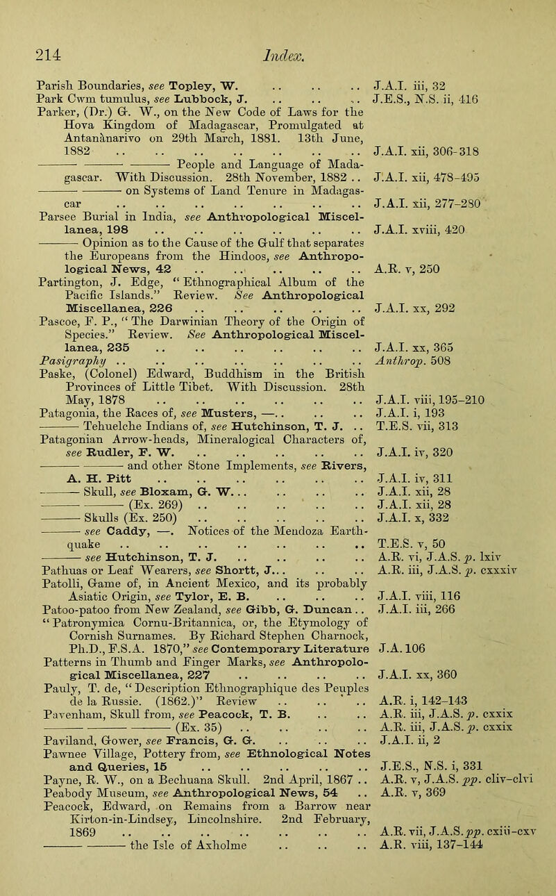 Parisli Boundaries, see Topley, W. Park Cwm tumulus, see Lubbock, J. Parker, (Dr.) G. W., on the New Code of Laws for the Hova Kingdom of Madagascar, Promulgated at Antananarivo on 29th March, 1881. 13th June, 1882 People and Language of Mada- gascar. With Discussion. 28th November, 1882 .. on Systems of Land Tenure in Madagas- car Parsee Burial in India, see Anthropological Miscel- lanea, 198 Opinion as to the Cause of the Gulf that separates the Europeans from the Hindoos, see Anthropo- logical News, 42 Partington, J. Edge, “ Ethnographical Album of the Pacific Islands.” Review. See Anthropological Miscellanea, 226 Pascoe, F. P., “ The Darwinian Theory of the Origin of Species.” Review. See Anthropological Miscel- lanea, 235 Pasigraphy .. Paske, (Colonel) Edward, Buddhism in the British Provinces of Little Tibet. With Discussion. 28th May, 1878 Patagonia, the Races of, see Musters, —.. Tehuelche Indians of, see Hutchinson, T. J. .. Patagonian Arrow-heads, Mineralogical Characters of, see Rudler, F. W. and other Stone Implements, see Rivers, A. H. Pitt — Skull, see Bloxam, G. W. .. (Ex. 269) Skulls (Ex. 250) see Caddy, —. Notices of the Mendoza Earth- quake .. .. .. .. .. .. .. see Hutchinson, T. J. Patliuas or Leaf Wearers, see Shortt, J... Patolli, Game of, in Ancient Mexico, and its probably Asiatic Origin, see Tylor, E. B. Patoo-patoo from New Zealand, see Gibb, G. Duncan .. “ Patronymica Cornu-Britannica, or, the Etymology of Cornish Surnames. By Richard Stephen Charnock, Ph.D., F.S. A. 1870,” see Contemporary Literature Patterns in Thumb and Finger Marks, see Anthropolo- gical Miscellanea, 227 Pauly, T. de, “ Description Ethnographique des Peuples de la Russie. (1862.)” Review .. .... Pavenham, Skull from, see Peacock, T. B. (Ex. 35) Paviland, Gower, see Francis, G. G. Pawnee Village, Pottery from, see Ethnological Notes and Queries, 16 Payne, R. W., on a Bechuana Skull. 2nd April, 1867 .. Peabody Museum, see Anthropological News, 54 Peacock, Edward, on Remains from a Barrow near Kirton-in-Lindsey, Lincolnshire. 2nd February, 1869 ■ the Isle of Axholme J.A.I. iii, 32 J.E.S., N.S. ii, 416 J.A.I. xii, 306-318 J.A.I. xii, 478-495 J.A.I. xii, 277-230 J.A.I. xviii, 420 A.R. v, 250 J.A.I. xx, 292 J.A.I. xx, 365 Anthrop. 508 J.A.I. viii, 195-210 J.A.I. i, 193 T.E.S. vii, 313 J.A.I. iv, 320 J.A.I. iv, 311 J.A.I. xii, 28 J.A.I. xii, 28 J.A.I. x, 332 T.E.S. v, 50 A.R. vi, J.A.S. y>. lxiv A.R. iii, J.A.S. p. cxxxiv J.A.I. viii, 116 J.A.I. iii, 266 J.A.106 J.A.I. xx, 360 A.R. i, 142-143 A.R. iii, J.A.S. p. cxxix A.R. iii, J.A.S. p. cxxix J.A.I. ii, 2 J.E.S., N.S. i, 331 A.R. v, J.A.S. pp. cliv-clvi A.R. v, 369 A.R. vii, J.A.S.pp. cxiii-cxv A.R. viii, 137-144