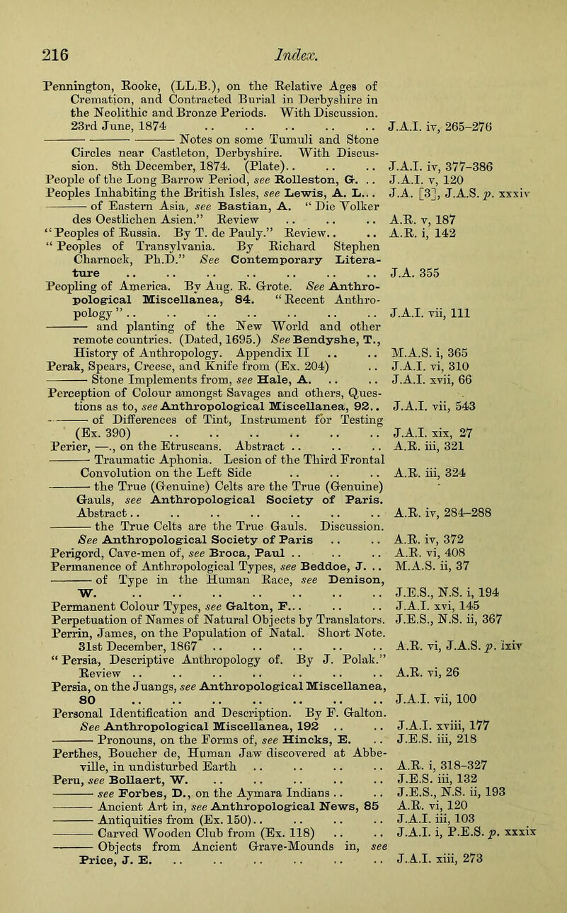 Pennington, Rooke, (LL.B.), on the Relative Ages of Cremation, and Contracted Burial in Derbyshire in the Neolithic and Bronze Periods. With Discussion. 23rd June, 1874 .. .. .. .. .. J.A.I. iv, 265-27ti Notes on some Tumuli and Stone Circles near Castleton, Derbyshire. With Discus- sion. 8th December, 1874. (Plate).. .. .. J.A.I. iv, 377-386 People of the Long Barrow Period, see Rolleston, Gr. .. J.A.I. v, 120 Peoples Inhabiting the British Isles, see Lewis, A. L... JA. [3], J.A.S. p. xxxiv of Eastern Asia, see Bastian, A. “ Die Volker des Oestlichen Asien.” Review .. .. .. A.R. v, 187 “Peoples of Russia. By T. de Pauly.” Review.. .. A.R. i, 142 “ Peoples of Transylvania. By Richard Stephen Charnock, Ph.D.” See Contemporary Litera- ture .. .. .. .. .. .. .. J.A. 355 Peopling of America. By Aug. R. Grote. See Anthro- pological Miscellanea, 84. “ Recent Anthro- pology ” .. .. .. .. .. .. .. J.A.I. vii, 111 and planting of the New World and other remote countries. (Dated, 1695.) (SeeBendyshe, T., History of Anthropology. Appendix II .. .. M.A.S. i, 365 Perak, Spears, Creese, and Knife from (Ex. 204) .. J.A.I. vi, 310 Stone Implements from, see Hale, A. .. .. J.A.I. xvii, 66 Perception of Colour amongst Savages and others, Ques- tions as to, see Anthropological Miscellanea, 92.. J.A.I. vii, 543 of Differences of Tint, Instrument for Testing (Ex. 390) .. .. .. .. .. .. J.A.I. xix, 27 Perier, —., on the Etruscans. Abstract .. .. .. A.R. iii, 321 Traumatic Aphonia. Lesion of the Third Frontal Convolution on the Left Side .. .. .. A.R. iii, 324 the True ((Genuine) Celts are the True (G-enuine) G-auls, see Anthropological Society of Paris. Abstract.. .. .. .. .. .. .. A.R. iv, 284-288 the True Celts are the True Gauls. Discussion. See Anthropological Society of Paris .. .. A.R. iv, 372 Perigord, Cave-men of, see Broca, Paul .. .. .. A.R. vi, 408 Permanence of Anthropological Types, see Beddoe, J. .. M.A.S. ii, 37 of Type in the Human Race, see Denison, W J.E.S., N.S. i, 194 Permanent Colour Types, see Galton, F... .. .. J.A.I. xvi, 145 Perpetuation of Names of Natural Objects by Translators. J.E.S., N.S. ii, 367 Perrin, James, on the Population of Natal. Short Note. 31st December, 1867 .. .. .. .. .. A.R. vi, J.A.S. p. ixiv “ Persia, Descriptive Anthropology of. By J. Polak.” Review .. .. .. .. .. .. .. A.R. vi, 26 Persia, on the Juangs, see Anthropological Miscellanea, 80 .. .. .. .. .. .. .. J.A.I. vii, 100 Personal Identification and Description. By E. G-alton. See Anthropological Miscellanea, 192 .. .. J.A.I. xviii, 177 Pronouns, on the Forms of, see Hincks, E. . . J.E.S. iii, 218 Perthes, Boucher de, Human Jaw discovered at Abbe- ville, in undisturbed Earth .. .. .. .. A.R. i, 318-327 Peru, see Bollaert, W. .. .. .. .. .. J.E.S. iii, 132 see Forbes, D., on the Aymara Indians .. .. J.E.S., N.S. ii, 193 Ancient Art in, see Anthropological News, 85 A.R. vi, 120 Antiquities from (Ex. 150).. .. .. .. J.A.I. iii, 103 Carved Wooden Club from (Ex. 118) .. .. J.A.I. i, P.E.S. p. xxxix — Objects from Ancient G-rave-Mounds in, see Price, J. E. .. . . . . .. .. • • J.A.I. xiii, 273