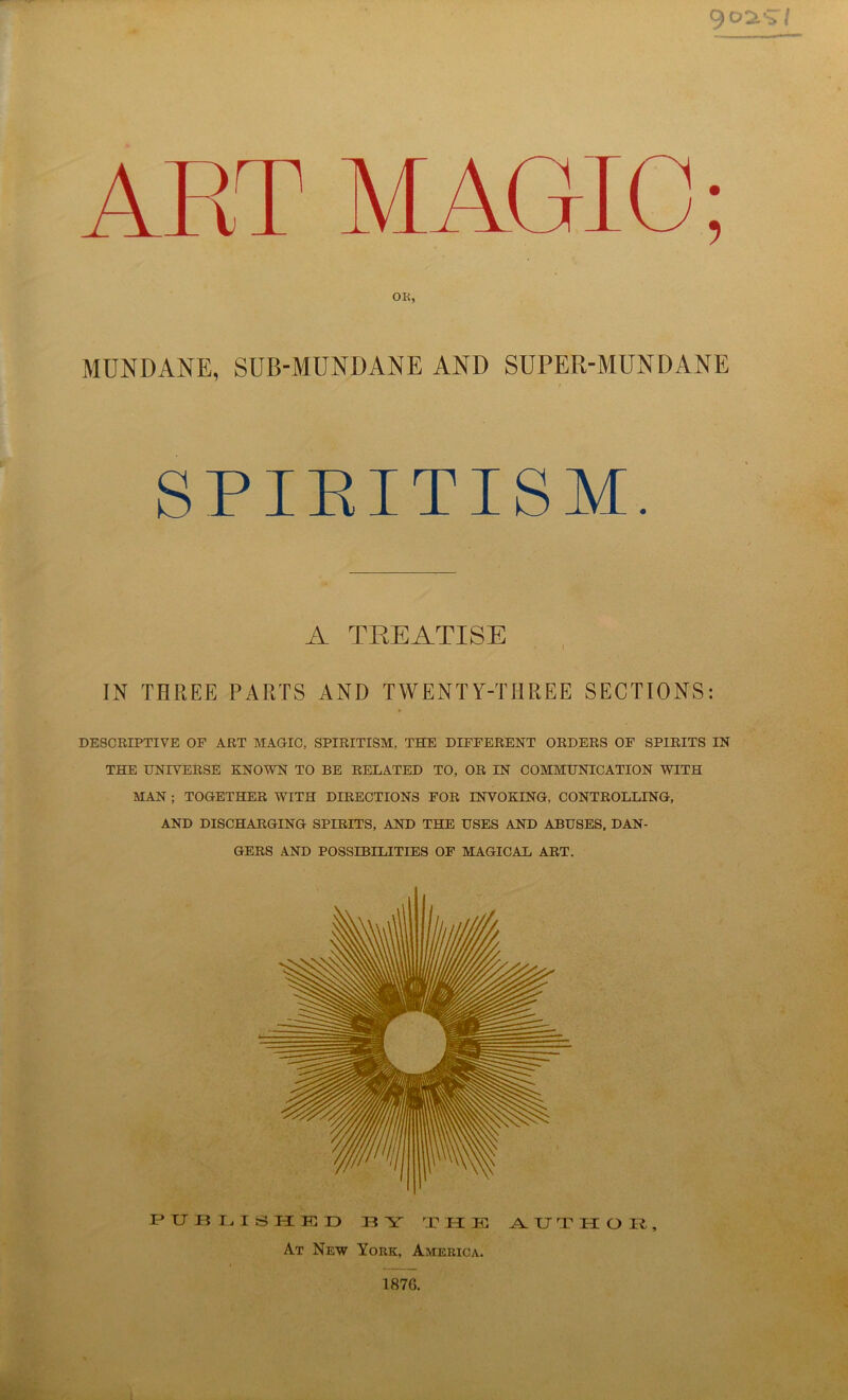 OR, MUNDANE, SUB-MUNDANE AND SUPER-MUNDANE SPIRITISM. A TREATISE IN THREE PARTS AND TWENTY-THREE SECTIONS: DESCRIPTIVE OF ART MAGIC, SPIRITISM, THE DIFFERENT ORDERS OF SPIRITS IN THE UNIVERSE KNOWN TO BE RELATED TO, OR IN COMMUNICATION WITH MAN ; TOGETHER WITH DIRECTIONS FOR INVOKING, CONTROLLING, AND DISCHARGING SPIRITS, AND THE USES AND ABUSES, DAN- GERS AND POSSIBILITIES OF MAGICAL ART. PUBLISHED BY THE AUTHOR, At New York, America.