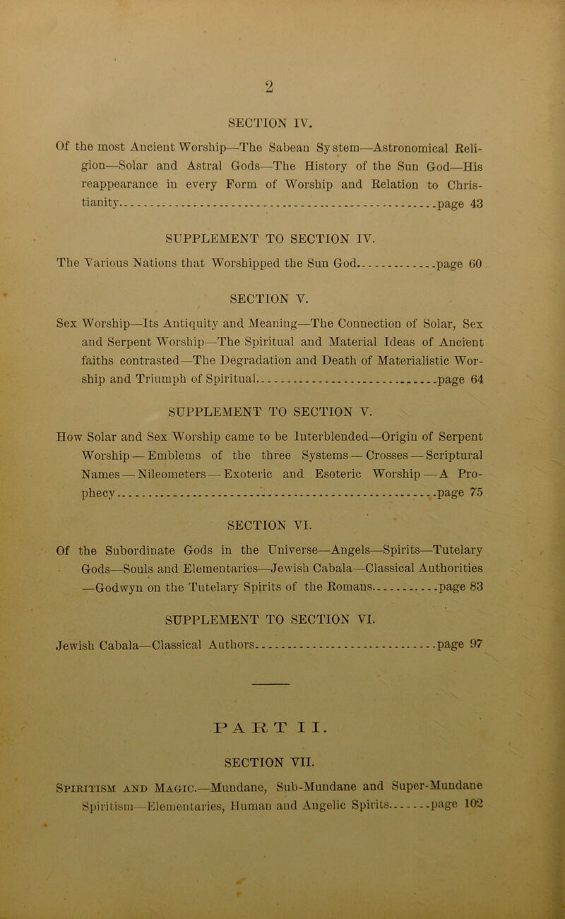 ‘2 SECTION IV. Of the most Ancient Worship—The Sabean System—Astronomical Reli- gion—Solar and Astral Gods—The History of the Sun God—His reappearance in every Form of Worship and Relation to Chris- tianity page 43 SUPPLEMENT TO SECTION IV. The Various Nations that Worshipped the Sun God page 60 SECTION V. / Sex Worship—Its Antiquity and Meaning—The Connection of Solar, Sex and Serpent Worship—The Spiritual and Material Ideas of Ancient faiths contrasted—The Degradation and Death of Materialistic Wor- ship and Triumph of Spiritual page 64 SUPPLEMENT TO SECTION V. How Solar and Sex Worship came to be Interblended—Origin of Serpent Worship — Emblems of the three Systems — Crosses — Scriptural Names — Nileometers — Exoteric and Esoteric Worship—A Pro- phecy page 75 SECTION VI. Of the Subordinate Gods in the Universe—Angels—Spirits—Tutelary Gods—Souls and Elementaries—Jewish Cabala—Classical Authorities —Godwyn on the Tutelary Spirits of the Romans page 83 SUPPLEMENT TO SECTION VI. Jewish Cabala—Classical Authors page 97 PART II. SECTION VII. Spiritism and Magic.—Mundane, Sub-Mundane and Super-Mundane Spiritism—Elementaries, Human and Angelic Spirits PaSe 102